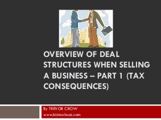 OVERVIEW OF DEAL
STRUCTURES WHEN SELLING
A BUSINESS – PART 1 (TAX
CONSEQUENCES)
By TREVOR CROW
www.biztaxbuzz.com
 