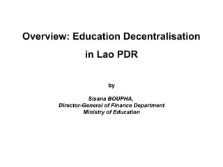 Overview: Education Decentralisation
in Lao PDR
by
Sisana BOUPHA,
Director-General of Finance Department
Ministry of Education
 