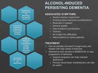 Sometimes
referred to
as
WernickeKorsakoff’s
syndrome

A dementia
syndrome
caused by
many years
of heavy
drinking
Usually the
result of a
combo:
malnutrition
+ brain
damage
directly
caused by
alcohol

Accounts
for < 5% of
all
dementias

 