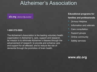 Educational programs for
families and professionals

1-800 272-3900
The Alzheimer's Association is the leading voluntary health
organization in Alzheimer’s, care, support and research.
Its mission is to eliminate Alzheimer’s disease through the
advancement of research; to provide and enhance care
and support for all affected; and to reduce the risk of
dementia through the promotion of brain health.

•
•
•
•
•
•

24-hour Helpline

Information and referrals
Care consultation
Support groups
Online community

Safety services

www.alz.org

 