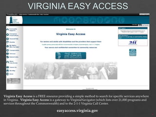 Virginia Easy Access is a FREE resource providing a simple method to search for specific services anywhere
in Virginia. Virginia Easy Access is a gateway to VirginiaNavigator (which lists over 21,000 programs and
services throughout the Commonwealth) and to the 2-1-1 Virginia Call Center.

easyaccess.virginia.gov

 