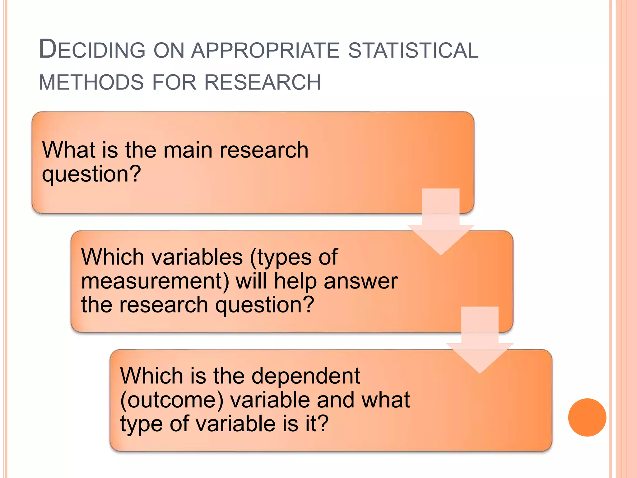 DECIDING ON APPROPRIATE STATISTICAL
METHODS FOR RESEARCH
What is the main research
question?
Which variables (types of
measurement) will help answer
the research question?
Which is the dependent
(outcome) variable and what
type of variable is it?
 