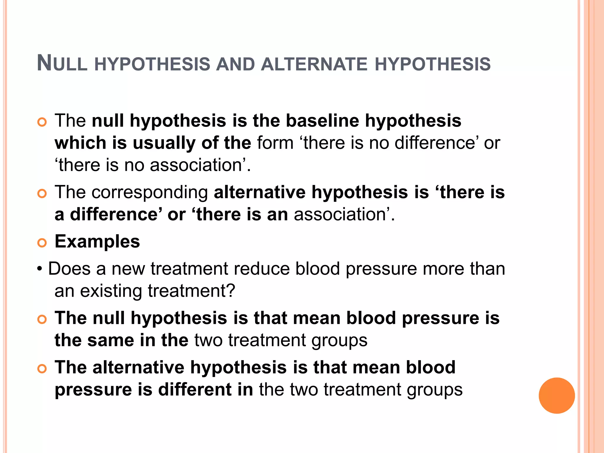 NULL HYPOTHESIS AND ALTERNATE HYPOTHESIS
 The null hypothesis is the baseline hypothesis
which is usually of the form ‘there is no difference’ or
‘there is no association’.
 The corresponding alternative hypothesis is ‘there is
a difference’ or ‘there is an association’.
 Examples
• Does a new treatment reduce blood pressure more than
an existing treatment?
 The null hypothesis is that mean blood pressure is
the same in the two treatment groups
 The alternative hypothesis is that mean blood
pressure is different in the two treatment groups
 