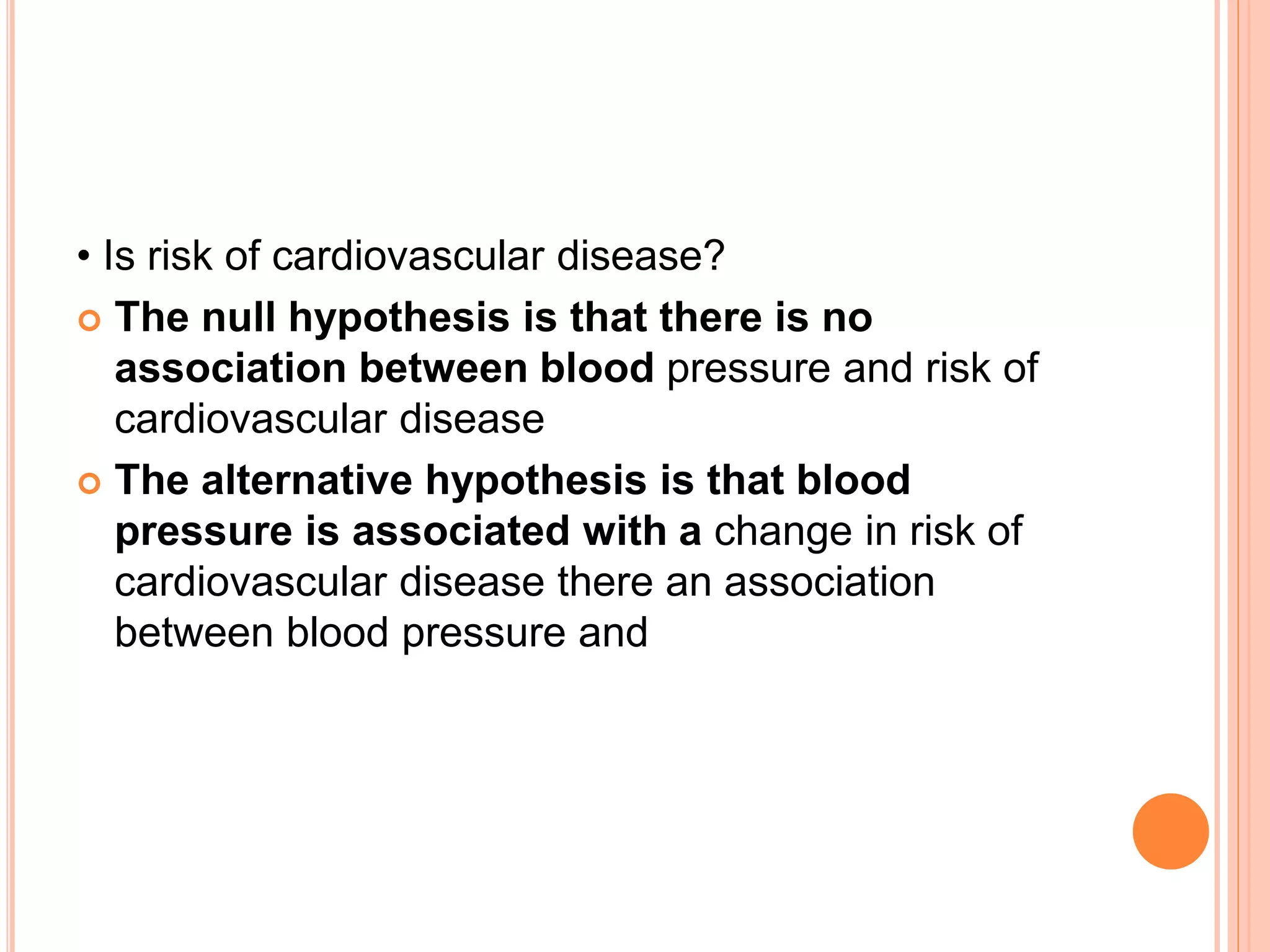 • Is risk of cardiovascular disease?
 The null hypothesis is that there is no
association between blood pressure and risk of
cardiovascular disease
 The alternative hypothesis is that blood
pressure is associated with a change in risk of
cardiovascular disease there an association
between blood pressure and
 