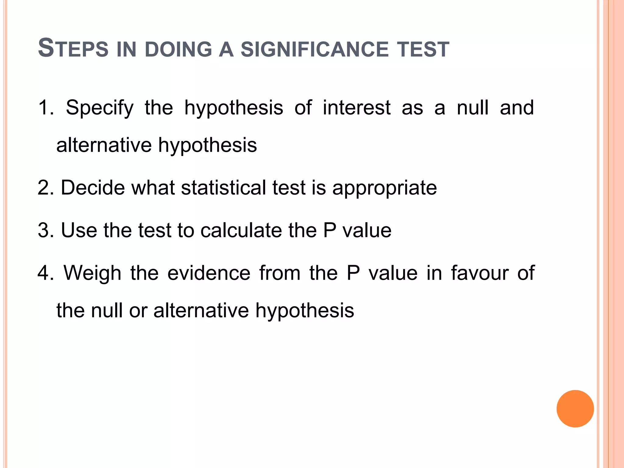 STEPS IN DOING A SIGNIFICANCE TEST
1. Specify the hypothesis of interest as a null and
alternative hypothesis
2. Decide what statistical test is appropriate
3. Use the test to calculate the P value
4. Weigh the evidence from the P value in favour of
the null or alternative hypothesis
 