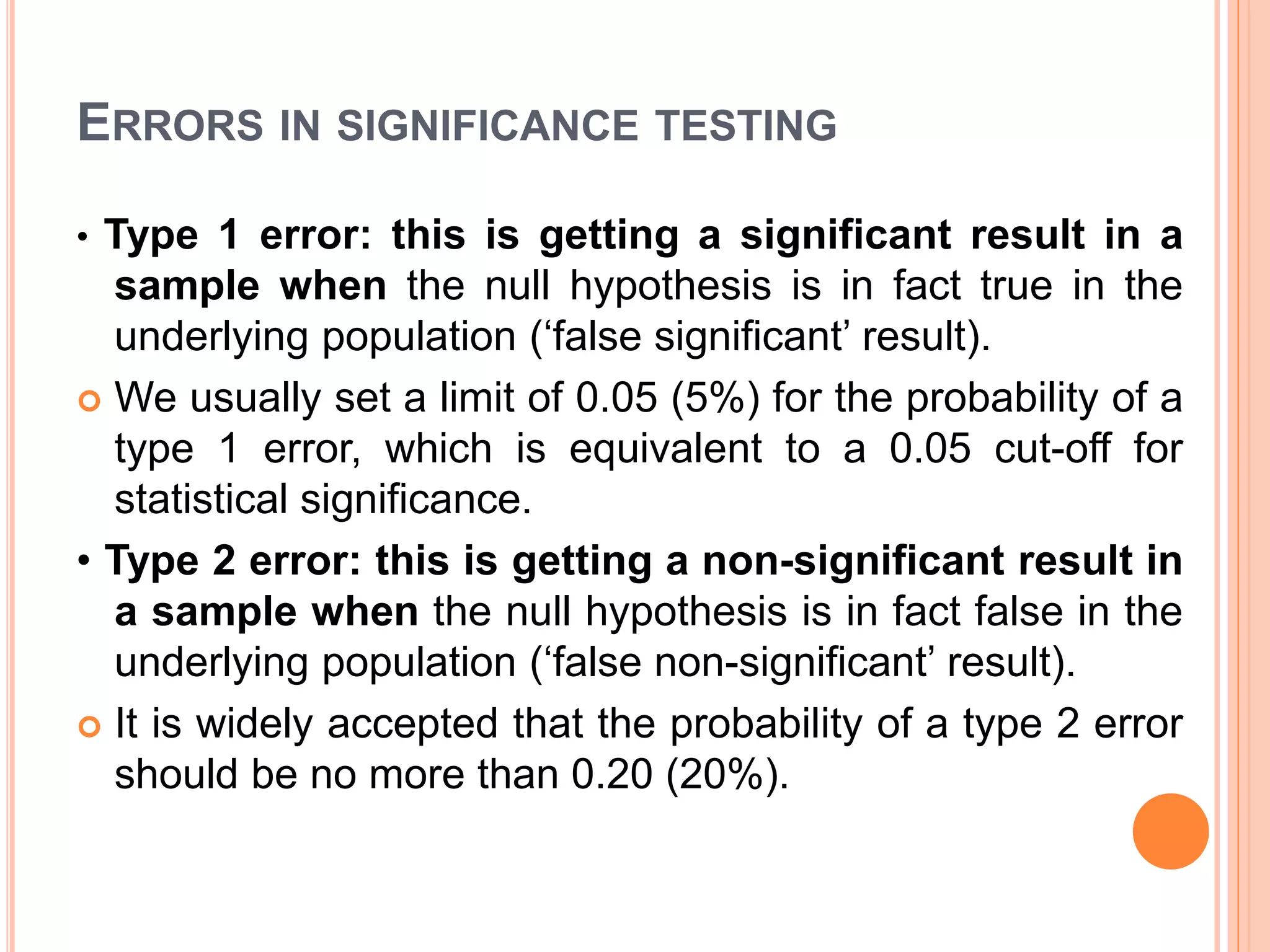 ERRORS IN SIGNIFICANCE TESTING
• Type 1 error: this is getting a significant result in a
sample when the null hypothesis is in fact true in the
underlying population (‘false significant’ result).
 We usually set a limit of 0.05 (5%) for the probability of a
type 1 error, which is equivalent to a 0.05 cut-off for
statistical significance.
• Type 2 error: this is getting a non-significant result in
a sample when the null hypothesis is in fact false in the
underlying population (‘false non-significant’ result).
 It is widely accepted that the probability of a type 2 error
should be no more than 0.20 (20%).
 
