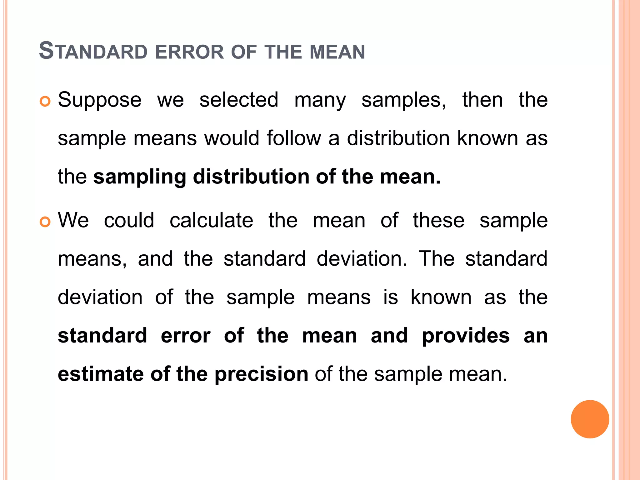 STANDARD ERROR OF THE MEAN
 Suppose we selected many samples, then the
sample means would follow a distribution known as
the sampling distribution of the mean.
 We could calculate the mean of these sample
means, and the standard deviation. The standard
deviation of the sample means is known as the
standard error of the mean and provides an
estimate of the precision of the sample mean.
 