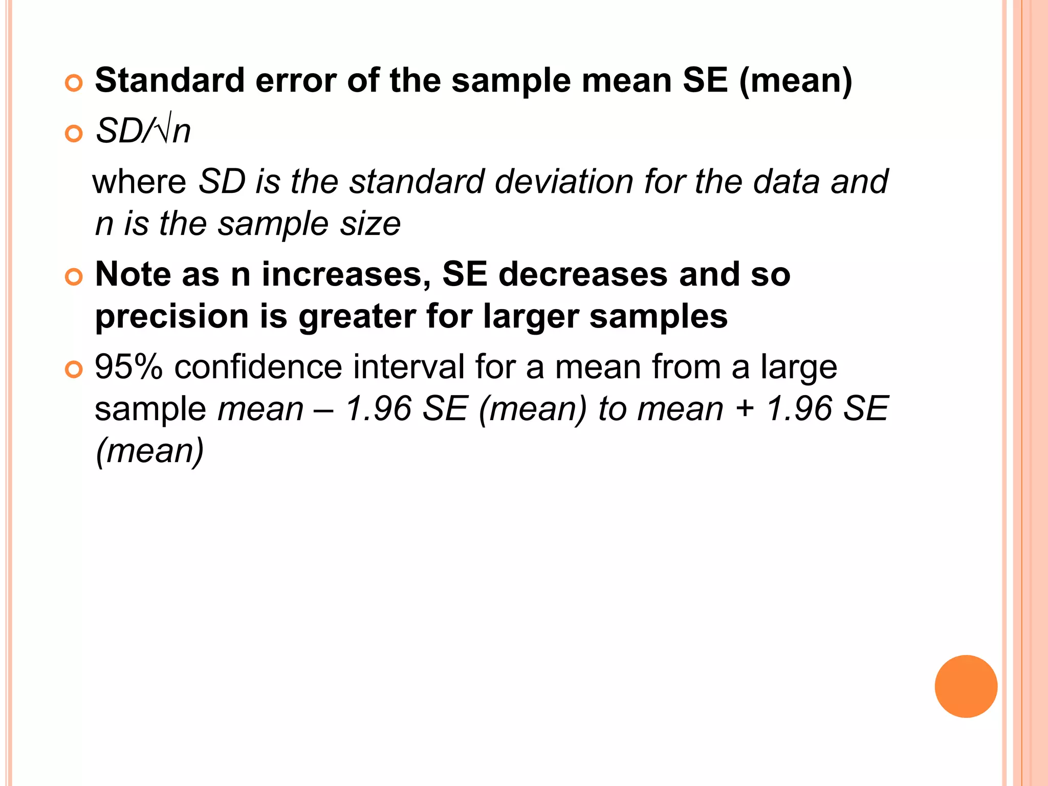  Standard error of the sample mean SE (mean)
 SD/√n
where SD is the standard deviation for the data and
n is the sample size
 Note as n increases, SE decreases and so
precision is greater for larger samples
 95% confidence interval for a mean from a large
sample mean – 1.96 SE (mean) to mean + 1.96 SE
(mean)
 