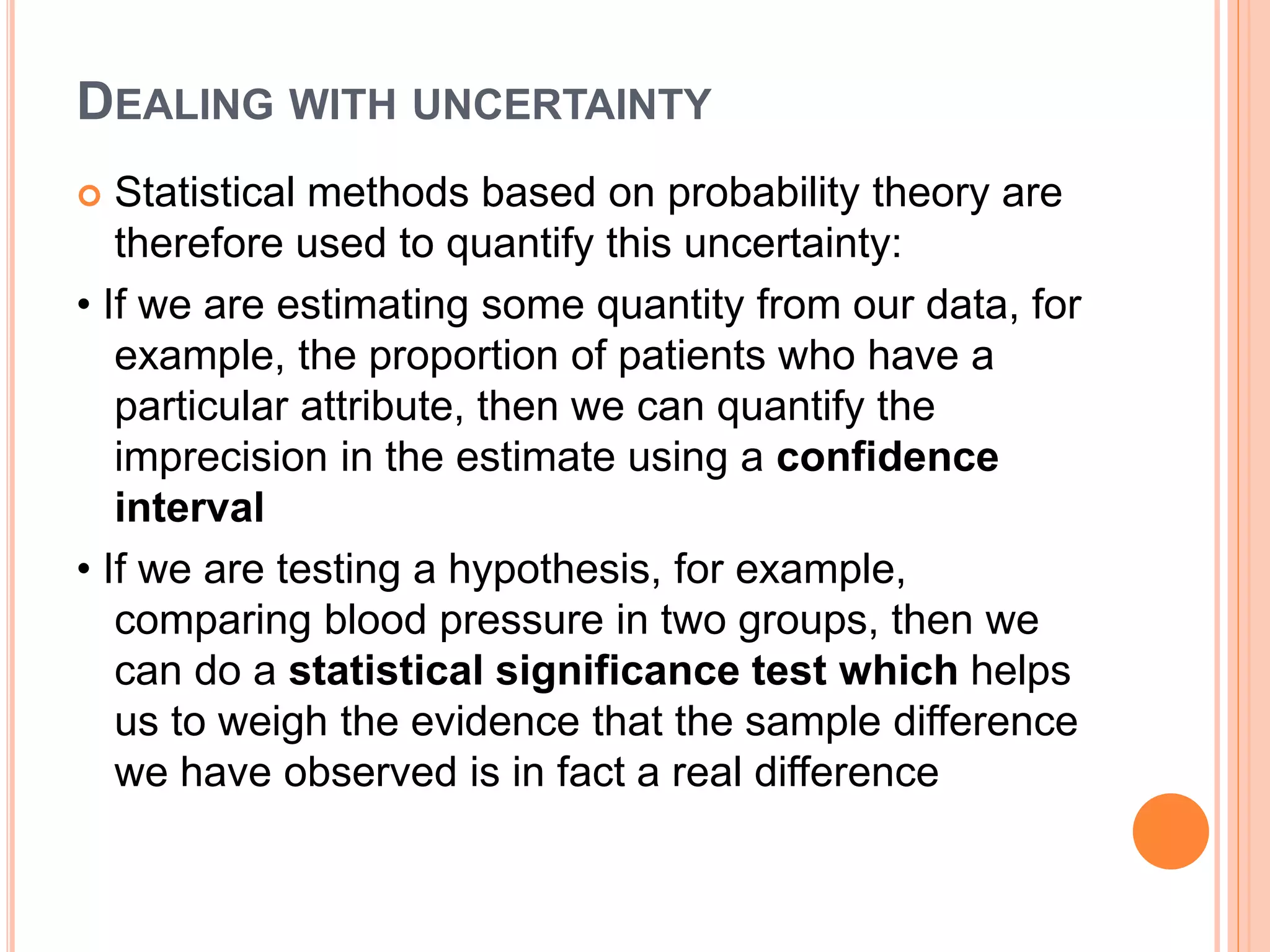 DEALING WITH UNCERTAINTY
 Statistical methods based on probability theory are
therefore used to quantify this uncertainty:
• If we are estimating some quantity from our data, for
example, the proportion of patients who have a
particular attribute, then we can quantify the
imprecision in the estimate using a confidence
interval
• If we are testing a hypothesis, for example,
comparing blood pressure in two groups, then we
can do a statistical significance test which helps
us to weigh the evidence that the sample difference
we have observed is in fact a real difference
 