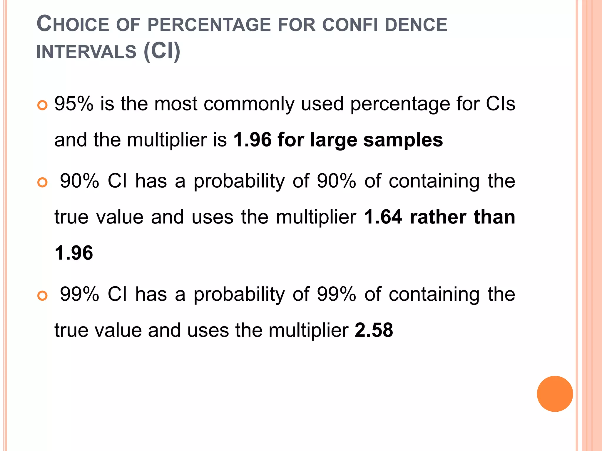 CHOICE OF PERCENTAGE FOR CONFI DENCE
INTERVALS (CI)
 95% is the most commonly used percentage for CIs
and the multiplier is 1.96 for large samples
 90% CI has a probability of 90% of containing the
true value and uses the multiplier 1.64 rather than
1.96
 99% CI has a probability of 99% of containing the
true value and uses the multiplier 2.58
 