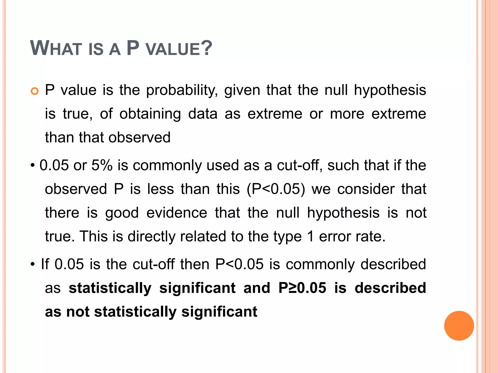 WHAT IS A P VALUE?
 P value is the probability, given that the null hypothesis
is true, of obtaining data as extreme or more extreme
than that observed
• 0.05 or 5% is commonly used as a cut-off, such that if the
observed P is less than this (P<0.05) we consider that
there is good evidence that the null hypothesis is not
true. This is directly related to the type 1 error rate.
• If 0.05 is the cut-off then P<0.05 is commonly described
as statistically significant and P≥0.05 is described
as not statistically significant
 