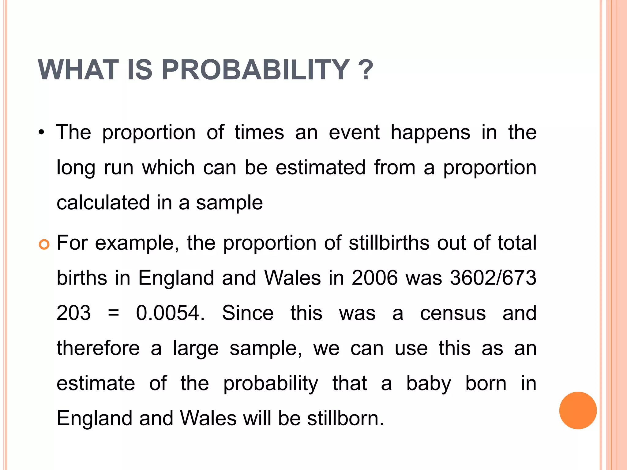 WHAT IS PROBABILITY ?
• The proportion of times an event happens in the
long run which can be estimated from a proportion
calculated in a sample
 For example, the proportion of stillbirths out of total
births in England and Wales in 2006 was 3602/673
203 = 0.0054. Since this was a census and
therefore a large sample, we can use this as an
estimate of the probability that a baby born in
England and Wales will be stillborn.
 