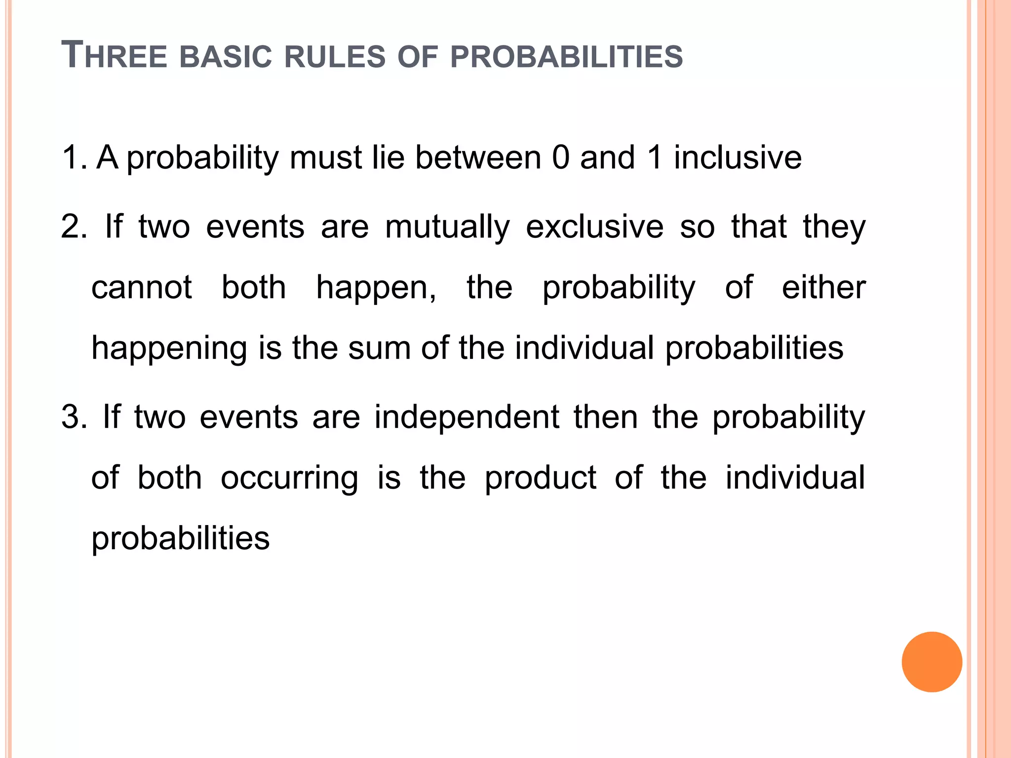 THREE BASIC RULES OF PROBABILITIES
1. A probability must lie between 0 and 1 inclusive
2. If two events are mutually exclusive so that they
cannot both happen, the probability of either
happening is the sum of the individual probabilities
3. If two events are independent then the probability
of both occurring is the product of the individual
probabilities
 