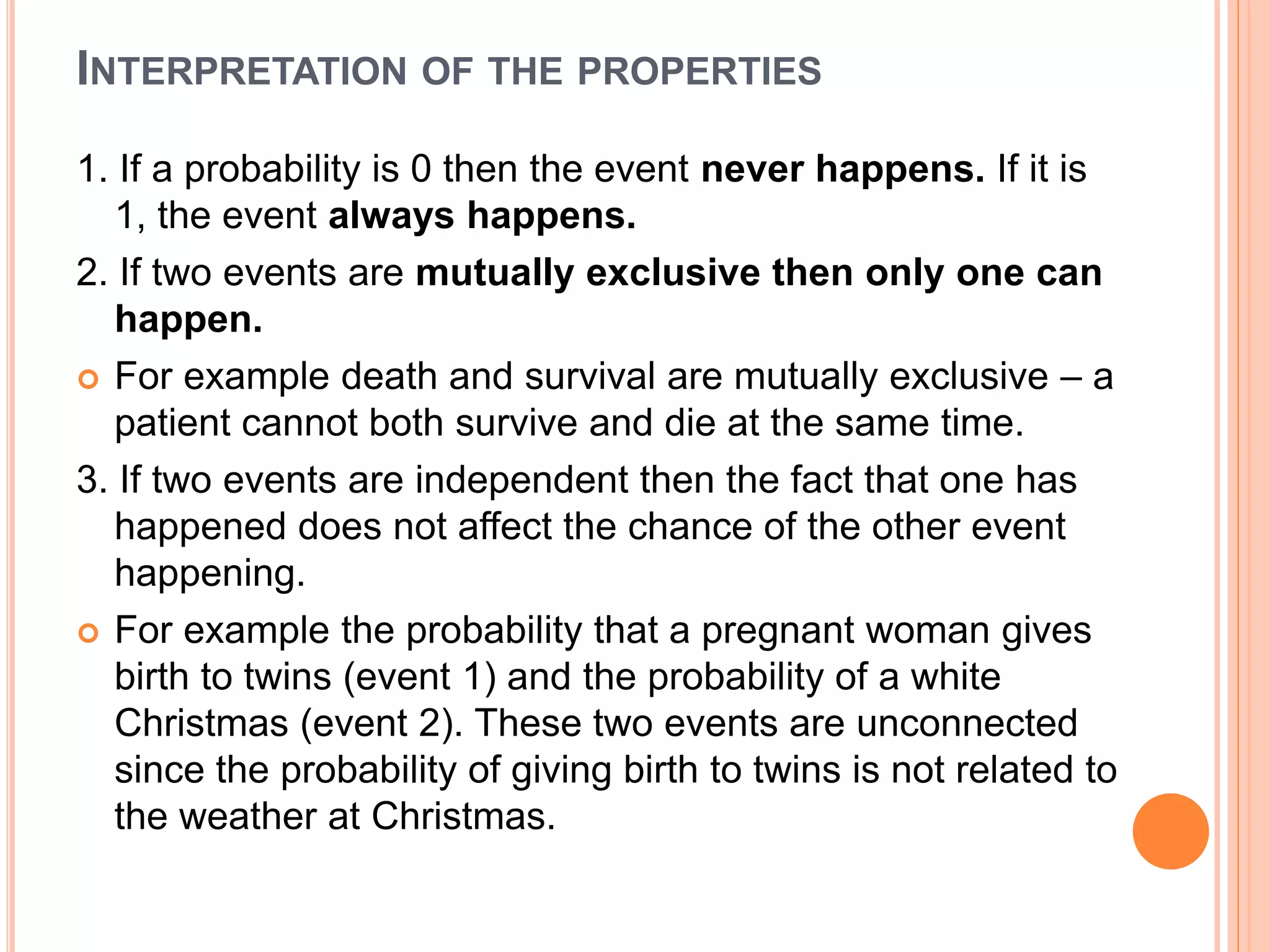 INTERPRETATION OF THE PROPERTIES
1. If a probability is 0 then the event never happens. If it is
1, the event always happens.
2. If two events are mutually exclusive then only one can
happen.
 For example death and survival are mutually exclusive – a
patient cannot both survive and die at the same time.
3. If two events are independent then the fact that one has
happened does not affect the chance of the other event
happening.
 For example the probability that a pregnant woman gives
birth to twins (event 1) and the probability of a white
Christmas (event 2). These two events are unconnected
since the probability of giving birth to twins is not related to
the weather at Christmas.
 