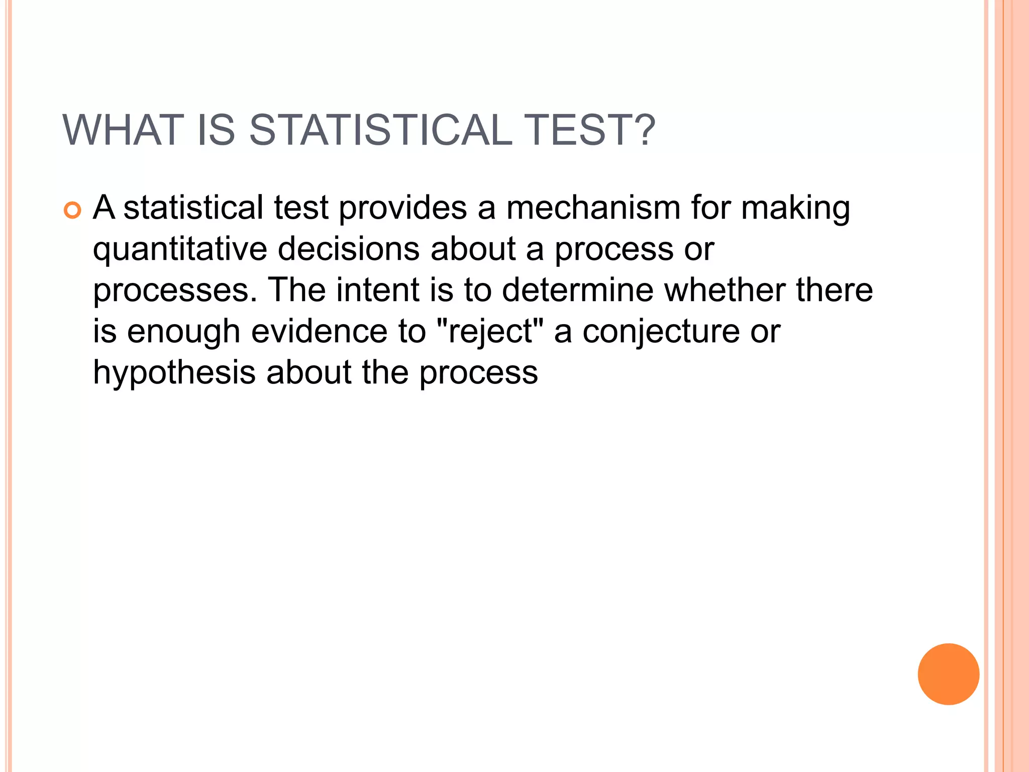 WHAT IS STATISTICAL TEST?
 A statistical test provides a mechanism for making
quantitative decisions about a process or
processes. The intent is to determine whether there
is enough evidence to "reject" a conjecture or
hypothesis about the process
 