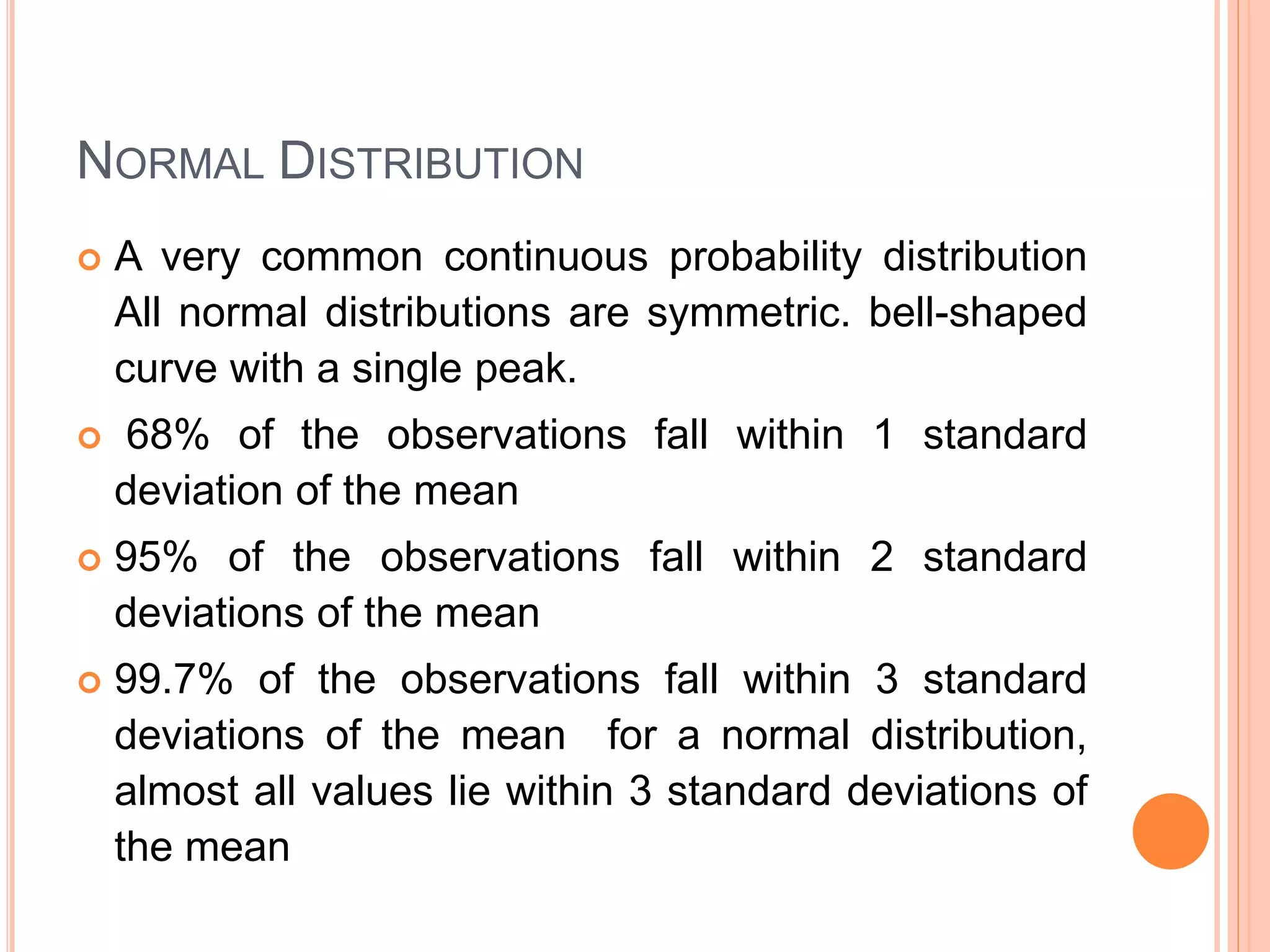 NORMAL DISTRIBUTION
 A very common continuous probability distribution
All normal distributions are symmetric. bell-shaped
curve with a single peak.
 68% of the observations fall within 1 standard
deviation of the mean
 95% of the observations fall within 2 standard
deviations of the mean
 99.7% of the observations fall within 3 standard
deviations of the mean for a normal distribution,
almost all values lie within 3 standard deviations of
the mean
 