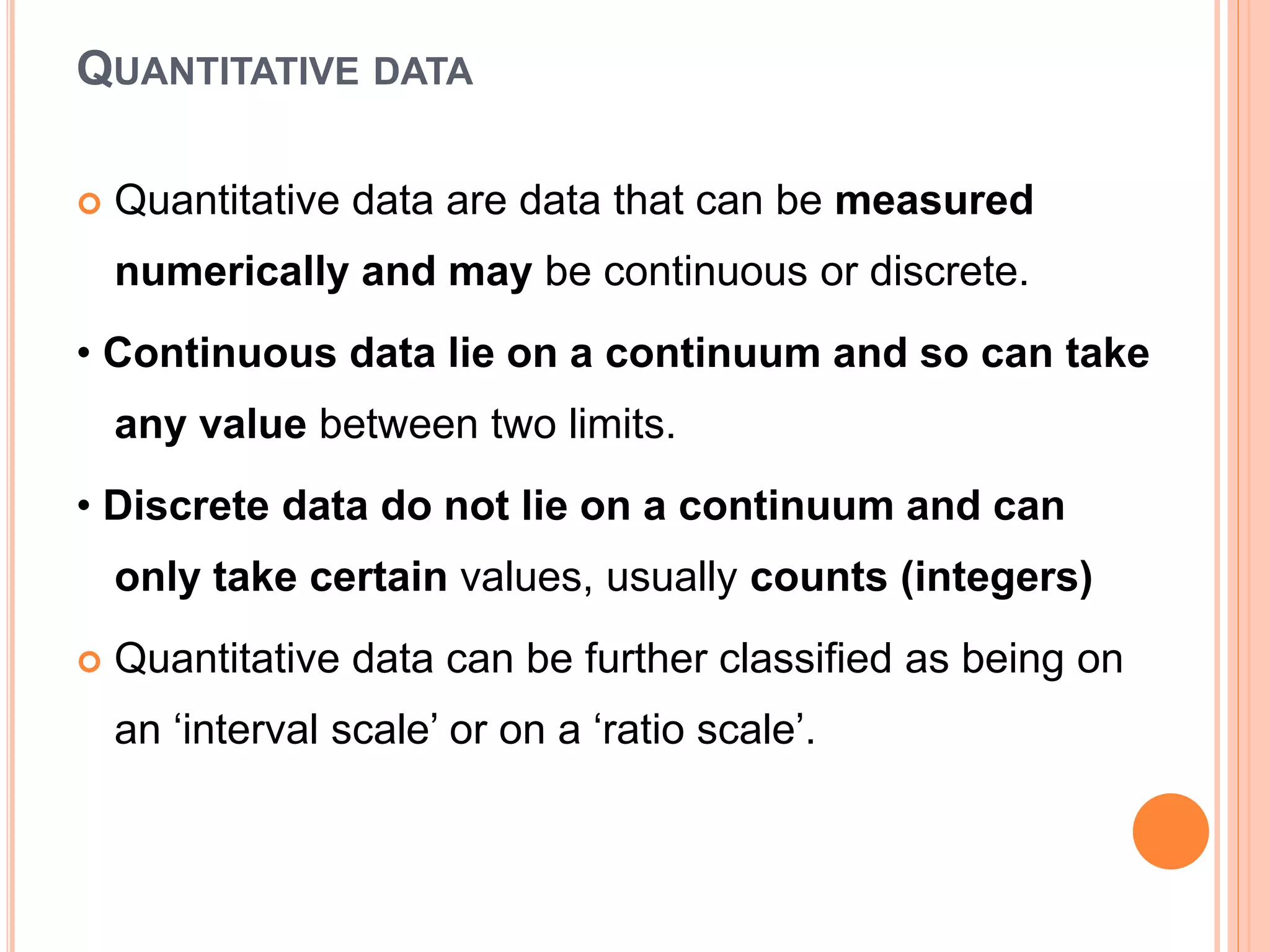 QUANTITATIVE DATA
 Quantitative data are data that can be measured
numerically and may be continuous or discrete.
• Continuous data lie on a continuum and so can take
any value between two limits.
• Discrete data do not lie on a continuum and can
only take certain values, usually counts (integers)
 Quantitative data can be further classified as being on
an ‘interval scale’ or on a ‘ratio scale’.
 