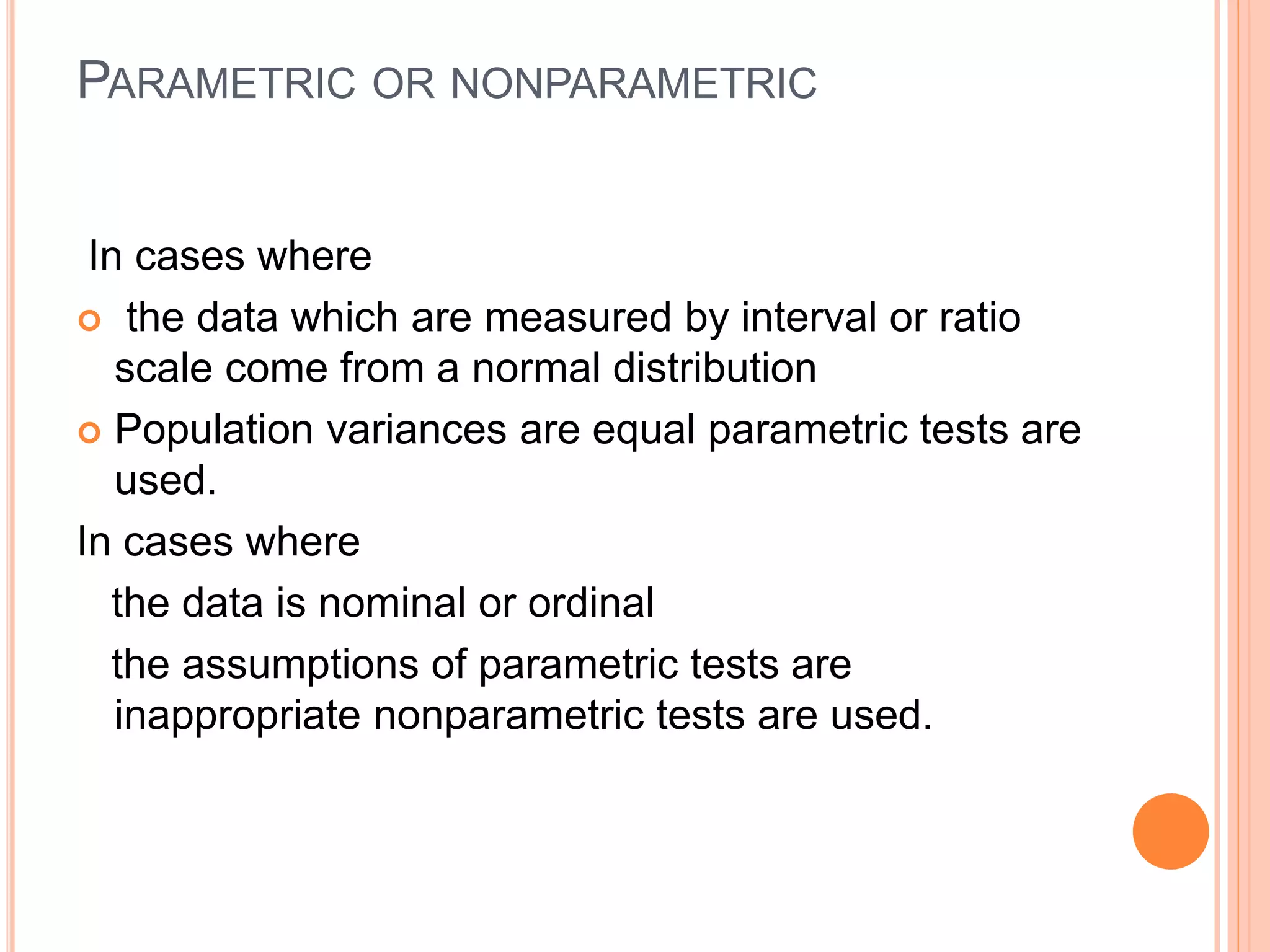 PARAMETRIC OR NONPARAMETRIC
In cases where
 the data which are measured by interval or ratio
scale come from a normal distribution
 Population variances are equal parametric tests are
used.
In cases where
the data is nominal or ordinal
the assumptions of parametric tests are
inappropriate nonparametric tests are used.
 