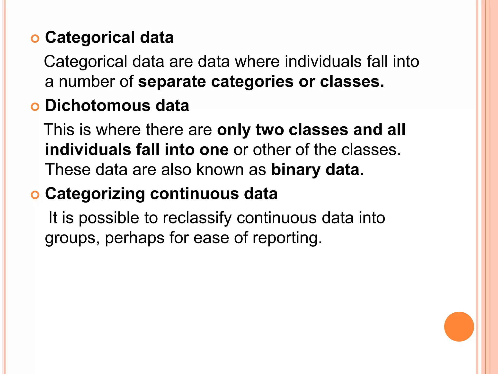  Categorical data
Categorical data are data where individuals fall into
a number of separate categories or classes.
 Dichotomous data
This is where there are only two classes and all
individuals fall into one or other of the classes.
These data are also known as binary data.
 Categorizing continuous data
It is possible to reclassify continuous data into
groups, perhaps for ease of reporting.
 