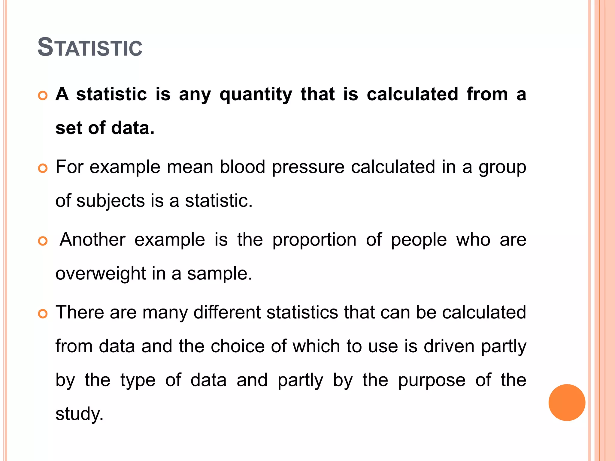 STATISTIC
 A statistic is any quantity that is calculated from a
set of data.
 For example mean blood pressure calculated in a group
of subjects is a statistic.
 Another example is the proportion of people who are
overweight in a sample.
 There are many different statistics that can be calculated
from data and the choice of which to use is driven partly
by the type of data and partly by the purpose of the
study.
 