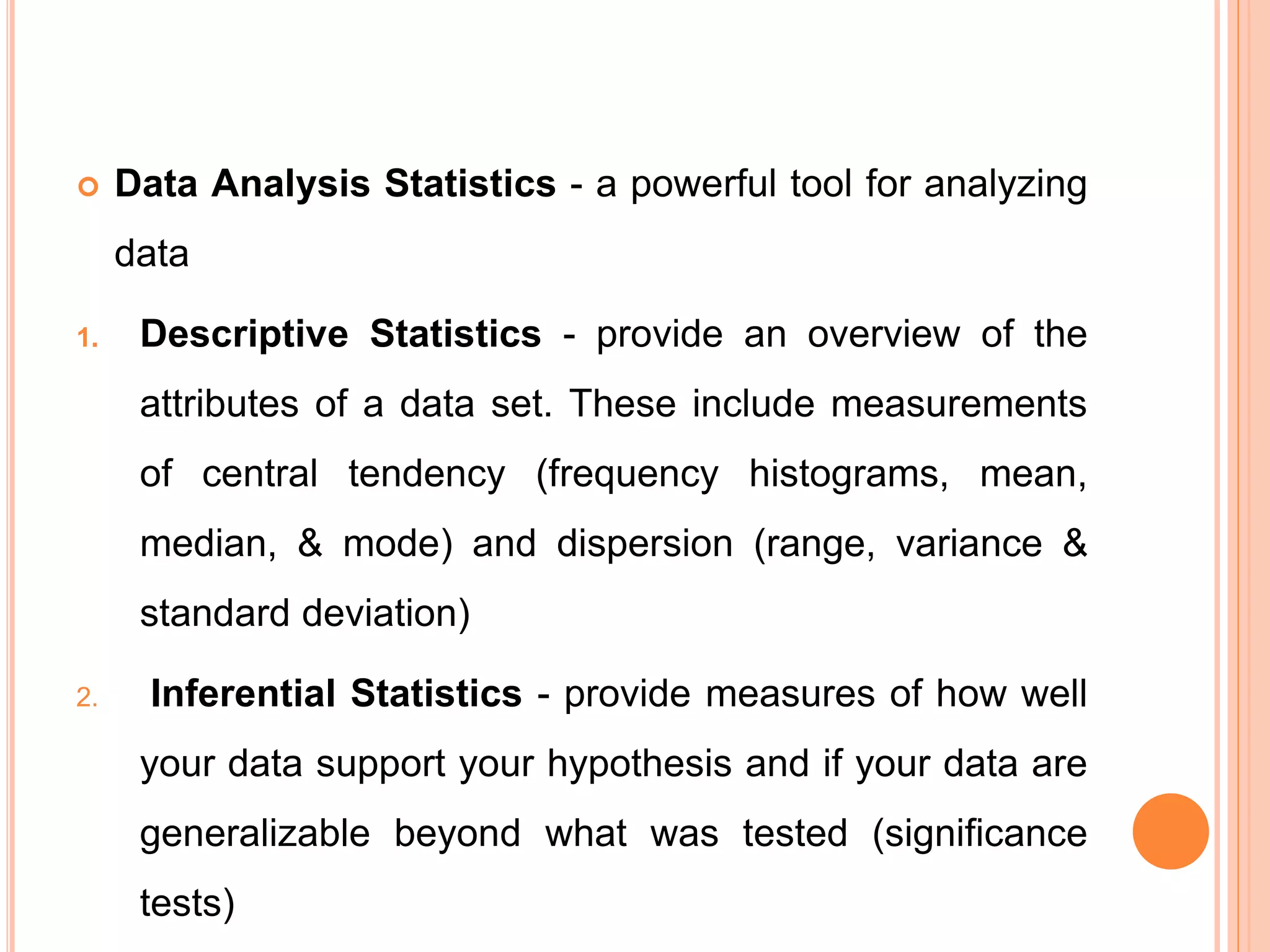  Data Analysis Statistics - a powerful tool for analyzing
data
1. Descriptive Statistics - provide an overview of the
attributes of a data set. These include measurements
of central tendency (frequency histograms, mean,
median, & mode) and dispersion (range, variance &
standard deviation)
2. Inferential Statistics - provide measures of how well
your data support your hypothesis and if your data are
generalizable beyond what was tested (significance
tests)
 