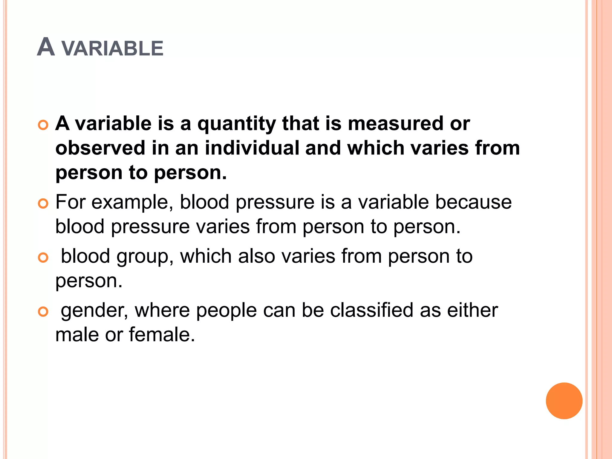 A VARIABLE
 A variable is a quantity that is measured or
observed in an individual and which varies from
person to person.
 For example, blood pressure is a variable because
blood pressure varies from person to person.
 blood group, which also varies from person to
person.
 gender, where people can be classified as either
male or female.
 