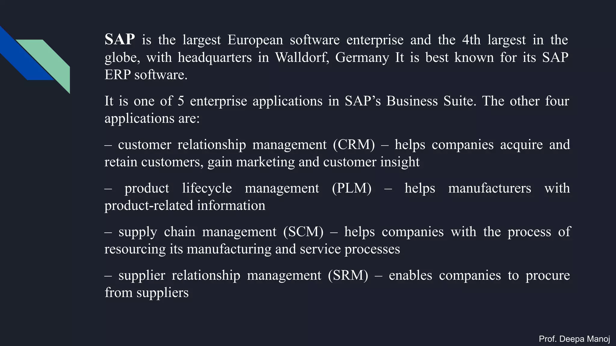 SAP is the largest European software enterprise and the 4th largest in the
globe, with headquarters in Walldorf, Germany It is best known for its SAP
ERP software.
It is one of 5 enterprise applications in SAP’s Business Suite. The other four
applications are:
– customer relationship management (CRM) – helps companies acquire and
retain customers, gain marketing and customer insight
– product lifecycle management (PLM) – helps manufacturers with
product-related information
– supply chain management (SCM) – helps companies with the process of
resourcing its manufacturing and service processes
– supplier relationship management (SRM) – enables companies to procure
from suppliers
Prof. Deepa Manoj
 