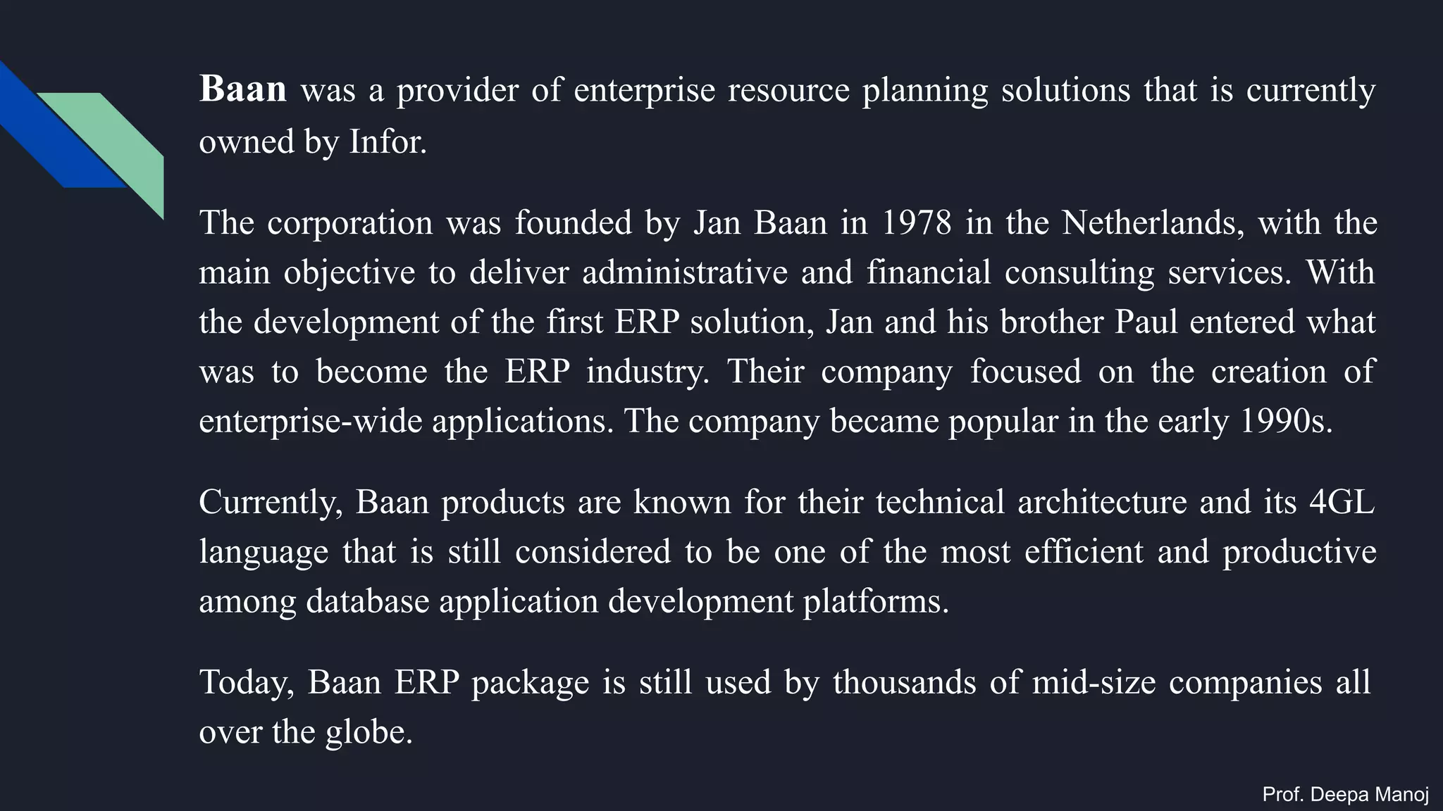 Baan was a provider of enterprise resource planning solutions that is currently
owned by Infor.
The corporation was founded by Jan Baan in 1978 in the Netherlands, with the
main objective to deliver administrative and financial consulting services. With
the development of the first ERP solution, Jan and his brother Paul entered what
was to become the ERP industry. Their company focused on the creation of
enterprise-wide applications. The company became popular in the early 1990s.
Currently, Baan products are known for their technical architecture and its 4GL
language that is still considered to be one of the most efficient and productive
among database application development platforms.
Today, Baan ERP package is still used by thousands of mid-size companies all
over the globe.
Prof. Deepa Manoj
 