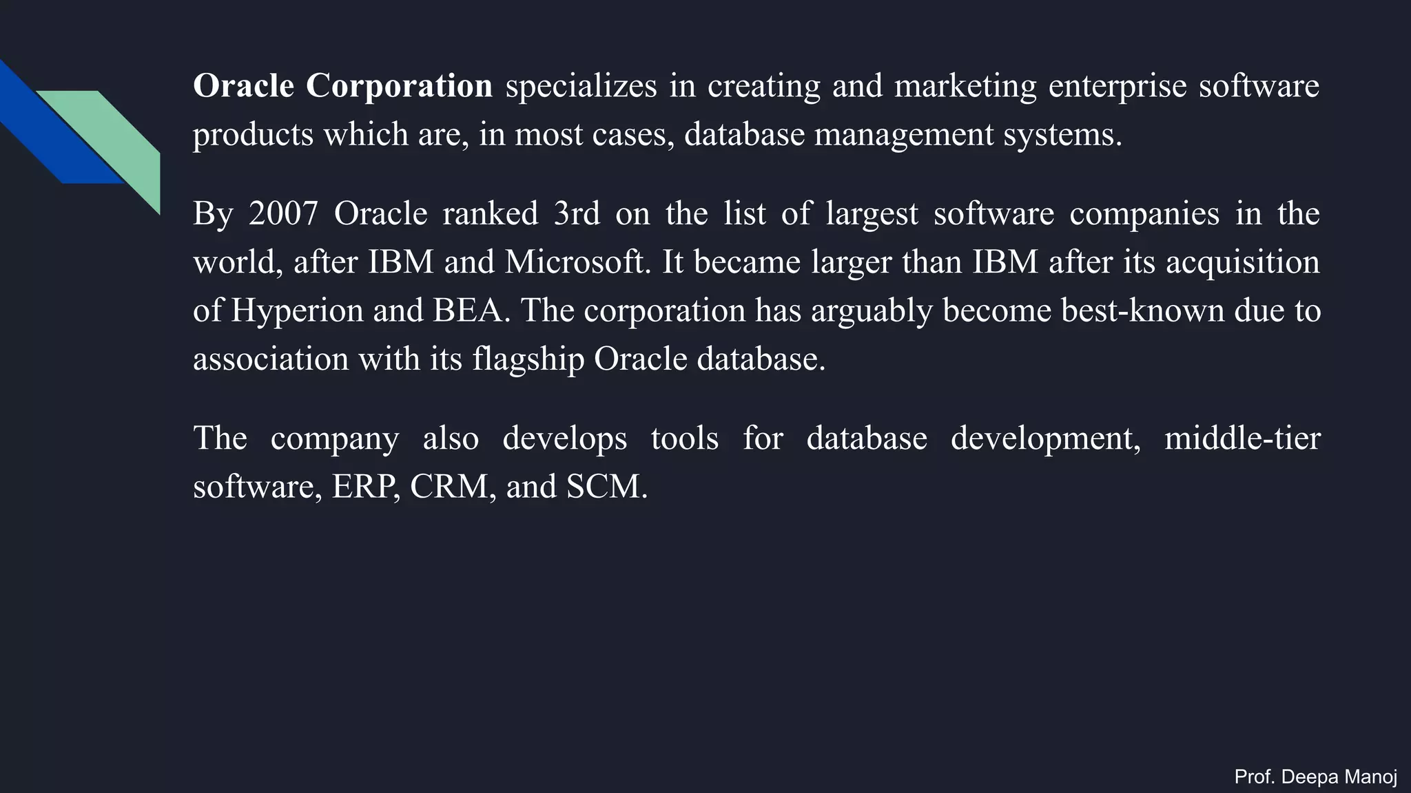 Oracle Corporation specializes in creating and marketing enterprise software
products which are, in most cases, database management systems.
By 2007 Oracle ranked 3rd on the list of largest software companies in the
world, after IBM and Microsoft. It became larger than IBM after its acquisition
of Hyperion and BEA. The corporation has arguably become best-known due to
association with its flagship Oracle database.
The company also develops tools for database development, middle-tier
software, ERP, CRM, and SCM.
Prof. Deepa Manoj
 