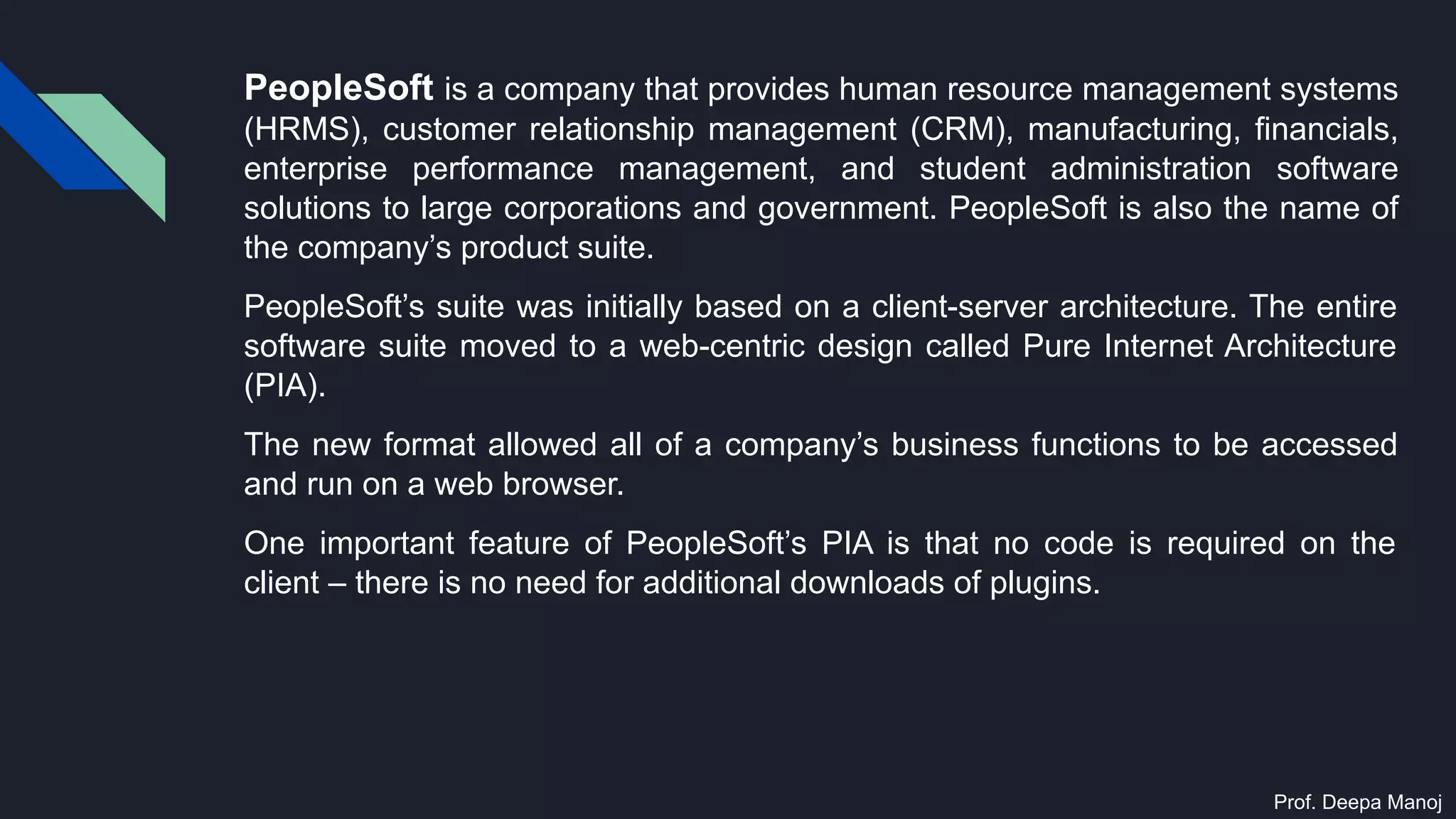 PeopleSoft is a company that provides human resource management systems
(HRMS), customer relationship management (CRM), manufacturing, financials,
enterprise performance management, and student administration software
solutions to large corporations and government. PeopleSoft is also the name of
the company’s product suite.
PeopleSoft’s suite was initially based on a client-server architecture. The entire
software suite moved to a web-centric design called Pure Internet Architecture
(PIA).
The new format allowed all of a company’s business functions to be accessed
and run on a web browser.
One important feature of PeopleSoft’s PIA is that no code is required on the
client – there is no need for additional downloads of plugins.
Prof. Deepa Manoj
 