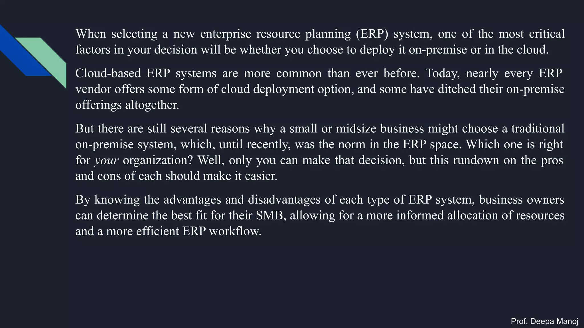 When selecting a new enterprise resource planning (ERP) system, one of the most critical
factors in your decision will be whether you choose to deploy it on-premise or in the cloud.
Cloud-based ERP systems are more common than ever before. Today, nearly every ERP
vendor offers some form of cloud deployment option, and some have ditched their on-premise
offerings altogether.
But there are still several reasons why a small or midsize business might choose a traditional
on-premise system, which, until recently, was the norm in the ERP space. Which one is right
for your organization? Well, only you can make that decision, but this rundown on the pros
and cons of each should make it easier.
By knowing the advantages and disadvantages of each type of ERP system, business owners
can determine the best fit for their SMB, allowing for a more informed allocation of resources
and a more efficient ERP workflow.
Prof. Deepa Manoj
 
