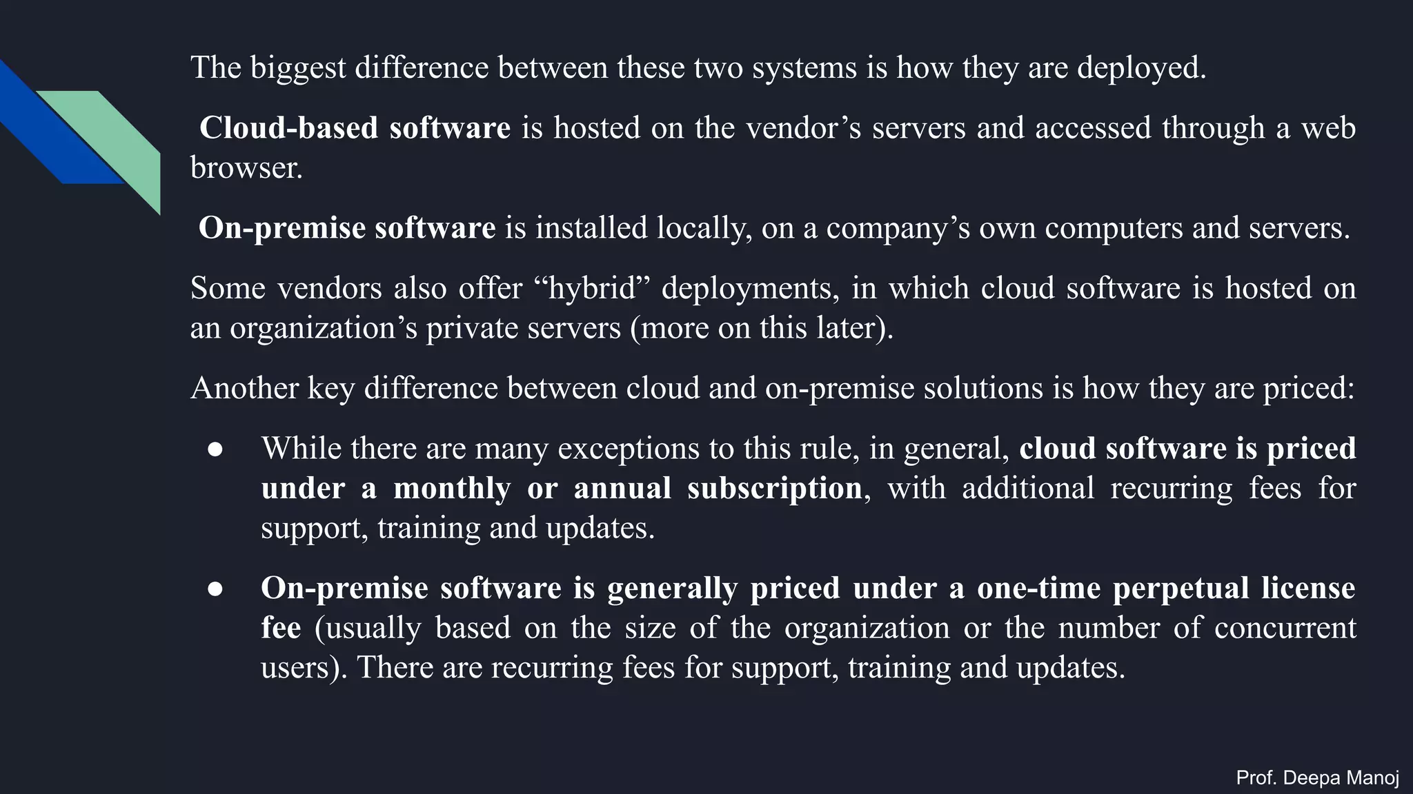 The biggest difference between these two systems is how they are deployed.
Cloud-based software is hosted on the vendor’s servers and accessed through a web
browser.
On-premise software is installed locally, on a company’s own computers and servers.
Some vendors also offer “hybrid” deployments, in which cloud software is hosted on
an organization’s private servers (more on this later).
Another key difference between cloud and on-premise solutions is how they are priced:
● While there are many exceptions to this rule, in general, cloud software is priced
under a monthly or annual subscription, with additional recurring fees for
support, training and updates.
● On-premise software is generally priced under a one-time perpetual license
fee (usually based on the size of the organization or the number of concurrent
users). There are recurring fees for support, training and updates.
Prof. Deepa Manoj
 