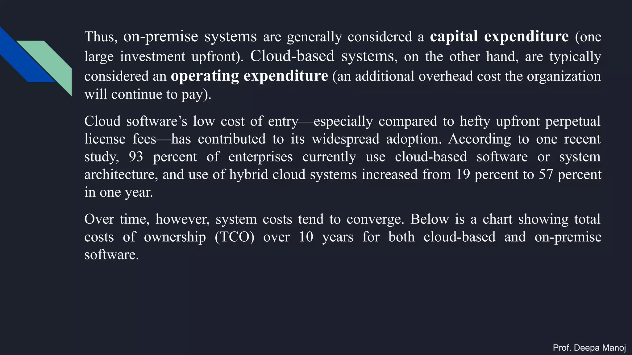 Thus, on-premise systems are generally considered a capital expenditure (one
large investment upfront). Cloud-based systems, on the other hand, are typically
considered an operating expenditure (an additional overhead cost the organization
will continue to pay).
Cloud software’s low cost of entry—especially compared to hefty upfront perpetual
license fees—has contributed to its widespread adoption. According to one recent
study, 93 percent of enterprises currently use cloud-based software or system
architecture, and use of hybrid cloud systems increased from 19 percent to 57 percent
in one year.
Over time, however, system costs tend to converge. Below is a chart showing total
costs of ownership (TCO) over 10 years for both cloud-based and on-premise
software.
Prof. Deepa Manoj
 