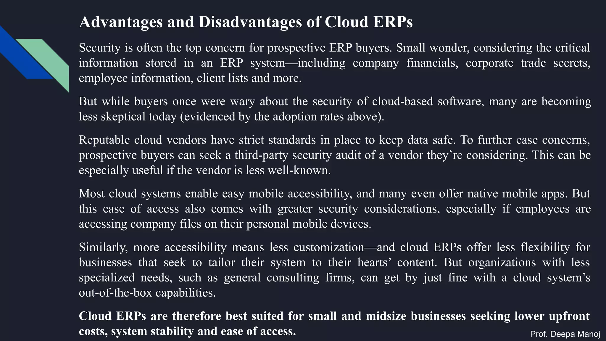 Advantages and Disadvantages of Cloud ERPs
Security is often the top concern for prospective ERP buyers. Small wonder, considering the critical
information stored in an ERP system—including company financials, corporate trade secrets,
employee information, client lists and more.
But while buyers once were wary about the security of cloud-based software, many are becoming
less skeptical today (evidenced by the adoption rates above).
Reputable cloud vendors have strict standards in place to keep data safe. To further ease concerns,
prospective buyers can seek a third-party security audit of a vendor they’re considering. This can be
especially useful if the vendor is less well-known.
Most cloud systems enable easy mobile accessibility, and many even offer native mobile apps. But
this ease of access also comes with greater security considerations, especially if employees are
accessing company files on their personal mobile devices.
Similarly, more accessibility means less customization—and cloud ERPs offer less flexibility for
businesses that seek to tailor their system to their hearts’ content. But organizations with less
specialized needs, such as general consulting firms, can get by just fine with a cloud system’s
out-of-the-box capabilities.
Cloud ERPs are therefore best suited for small and midsize businesses seeking lower upfront
costs, system stability and ease of access. Prof. Deepa Manoj
 