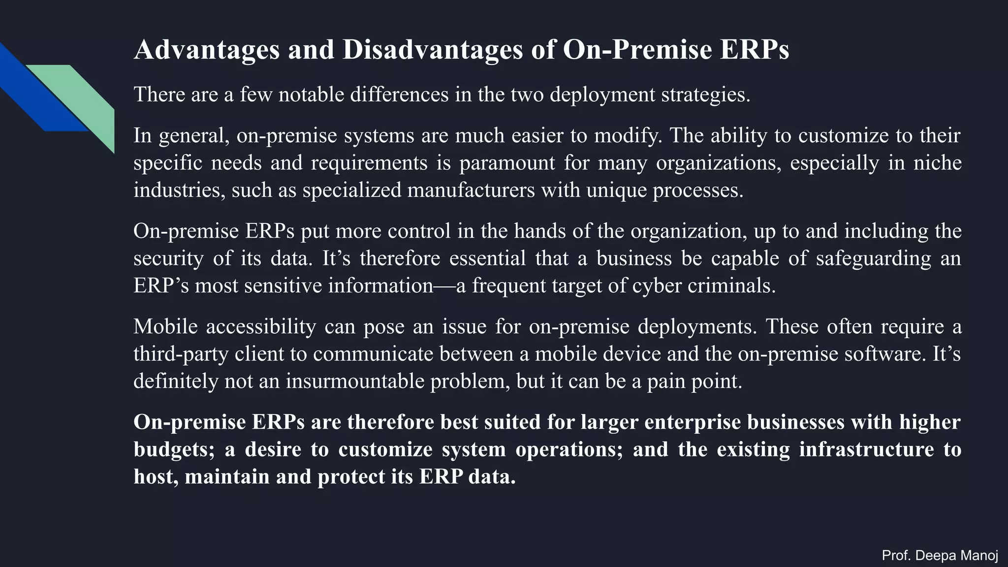 Advantages and Disadvantages of On-Premise ERPs
There are a few notable differences in the two deployment strategies.
In general, on-premise systems are much easier to modify. The ability to customize to their
specific needs and requirements is paramount for many organizations, especially in niche
industries, such as specialized manufacturers with unique processes.
On-premise ERPs put more control in the hands of the organization, up to and including the
security of its data. It’s therefore essential that a business be capable of safeguarding an
ERP’s most sensitive information—a frequent target of cyber criminals.
Mobile accessibility can pose an issue for on-premise deployments. These often require a
third-party client to communicate between a mobile device and the on-premise software. It’s
definitely not an insurmountable problem, but it can be a pain point.
On-premise ERPs are therefore best suited for larger enterprise businesses with higher
budgets; a desire to customize system operations; and the existing infrastructure to
host, maintain and protect its ERP data.
Prof. Deepa Manoj
 