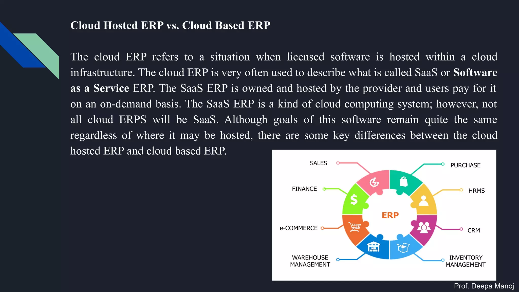 Cloud Hosted ERP vs. Cloud Based ERP
The cloud ERP refers to a situation when licensed software is hosted within a cloud
infrastructure. The cloud ERP is very often used to describe what is called SaaS or Software
as a Service ERP. The SaaS ERP is owned and hosted by the provider and users pay for it
on an on-demand basis. The SaaS ERP is a kind of cloud computing system; however, not
all cloud ERPS will be SaaS. Although goals of this software remain quite the same
regardless of where it may be hosted, there are some key differences between the cloud
hosted ERP and cloud based ERP.
Prof. Deepa Manoj
 