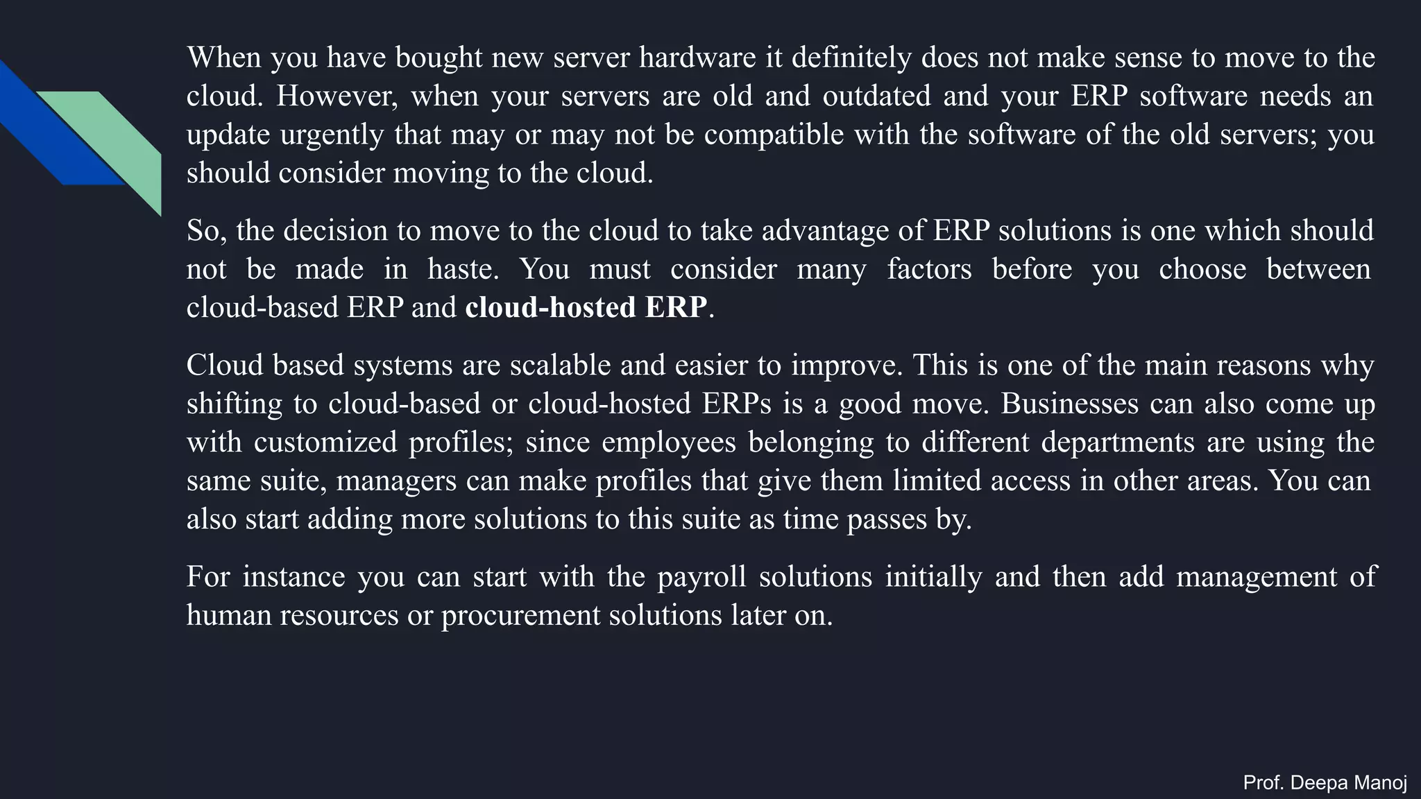 When you have bought new server hardware it definitely does not make sense to move to the
cloud. However, when your servers are old and outdated and your ERP software needs an
update urgently that may or may not be compatible with the software of the old servers; you
should consider moving to the cloud.
So, the decision to move to the cloud to take advantage of ERP solutions is one which should
not be made in haste. You must consider many factors before you choose between
cloud-based ERP and cloud-hosted ERP.
Cloud based systems are scalable and easier to improve. This is one of the main reasons why
shifting to cloud-based or cloud-hosted ERPs is a good move. Businesses can also come up
with customized profiles; since employees belonging to different departments are using the
same suite, managers can make profiles that give them limited access in other areas. You can
also start adding more solutions to this suite as time passes by.
For instance you can start with the payroll solutions initially and then add management of
human resources or procurement solutions later on.
Prof. Deepa Manoj
 
