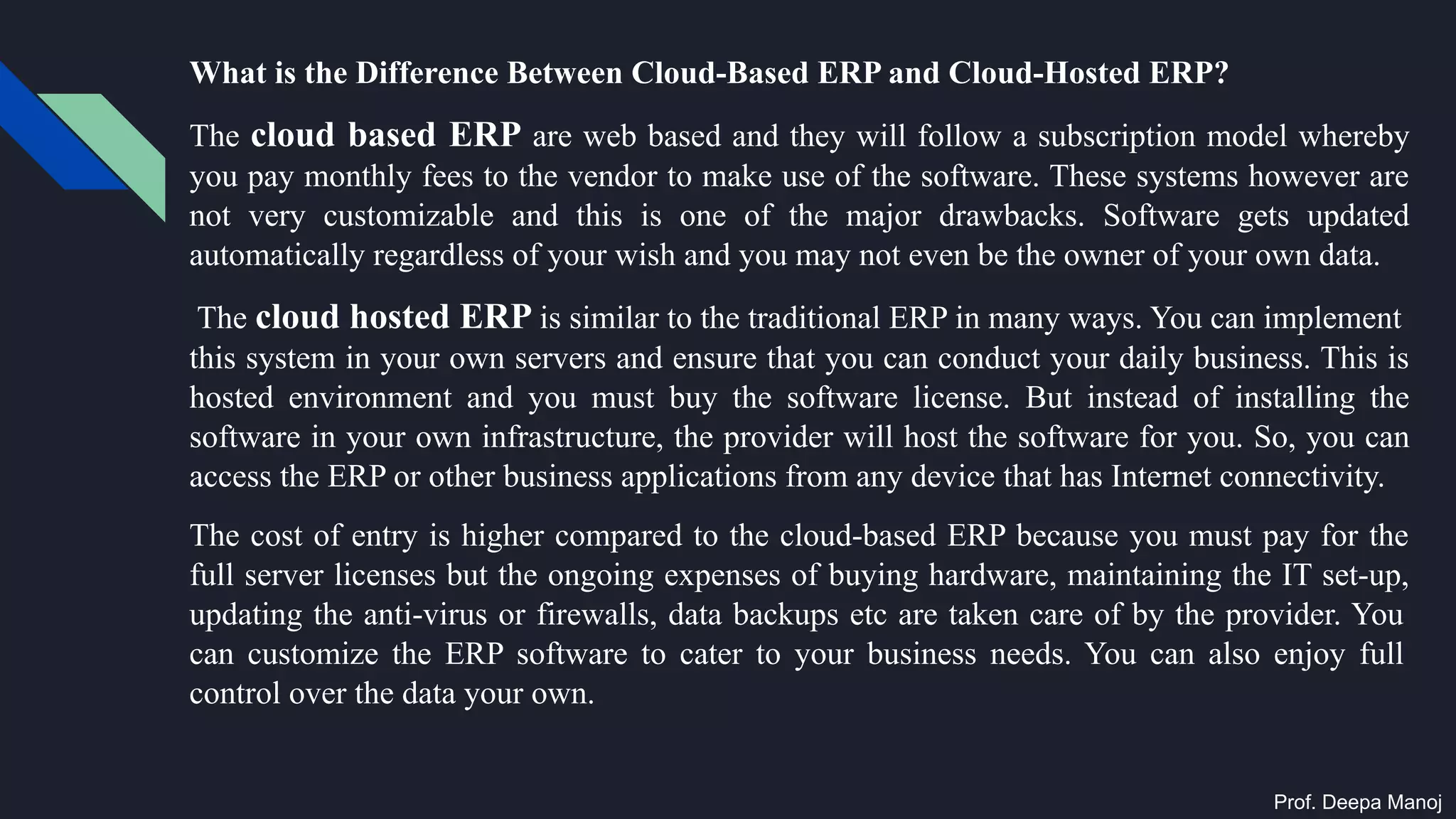 What is the Difference Between Cloud-Based ERP and Cloud-Hosted ERP?
The cloud based ERP are web based and they will follow a subscription model whereby
you pay monthly fees to the vendor to make use of the software. These systems however are
not very customizable and this is one of the major drawbacks. Software gets updated
automatically regardless of your wish and you may not even be the owner of your own data.
The cloud hosted ERP is similar to the traditional ERP in many ways. You can implement
this system in your own servers and ensure that you can conduct your daily business. This is
hosted environment and you must buy the software license. But instead of installing the
software in your own infrastructure, the provider will host the software for you. So, you can
access the ERP or other business applications from any device that has Internet connectivity.
The cost of entry is higher compared to the cloud-based ERP because you must pay for the
full server licenses but the ongoing expenses of buying hardware, maintaining the IT set-up,
updating the anti-virus or firewalls, data backups etc are taken care of by the provider. You
can customize the ERP software to cater to your business needs. You can also enjoy full
control over the data your own.
Prof. Deepa Manoj
 