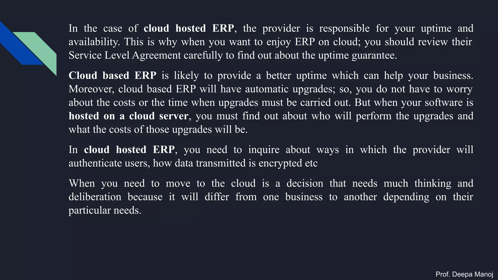 In the case of cloud hosted ERP, the provider is responsible for your uptime and
availability. This is why when you want to enjoy ERP on cloud; you should review their
Service Level Agreement carefully to find out about the uptime guarantee.
Cloud based ERP is likely to provide a better uptime which can help your business.
Moreover, cloud based ERP will have automatic upgrades; so, you do not have to worry
about the costs or the time when upgrades must be carried out. But when your software is
hosted on a cloud server, you must find out about who will perform the upgrades and
what the costs of those upgrades will be.
In cloud hosted ERP, you need to inquire about ways in which the provider will
authenticate users, how data transmitted is encrypted etc
When you need to move to the cloud is a decision that needs much thinking and
deliberation because it will differ from one business to another depending on their
particular needs.
Prof. Deepa Manoj
 