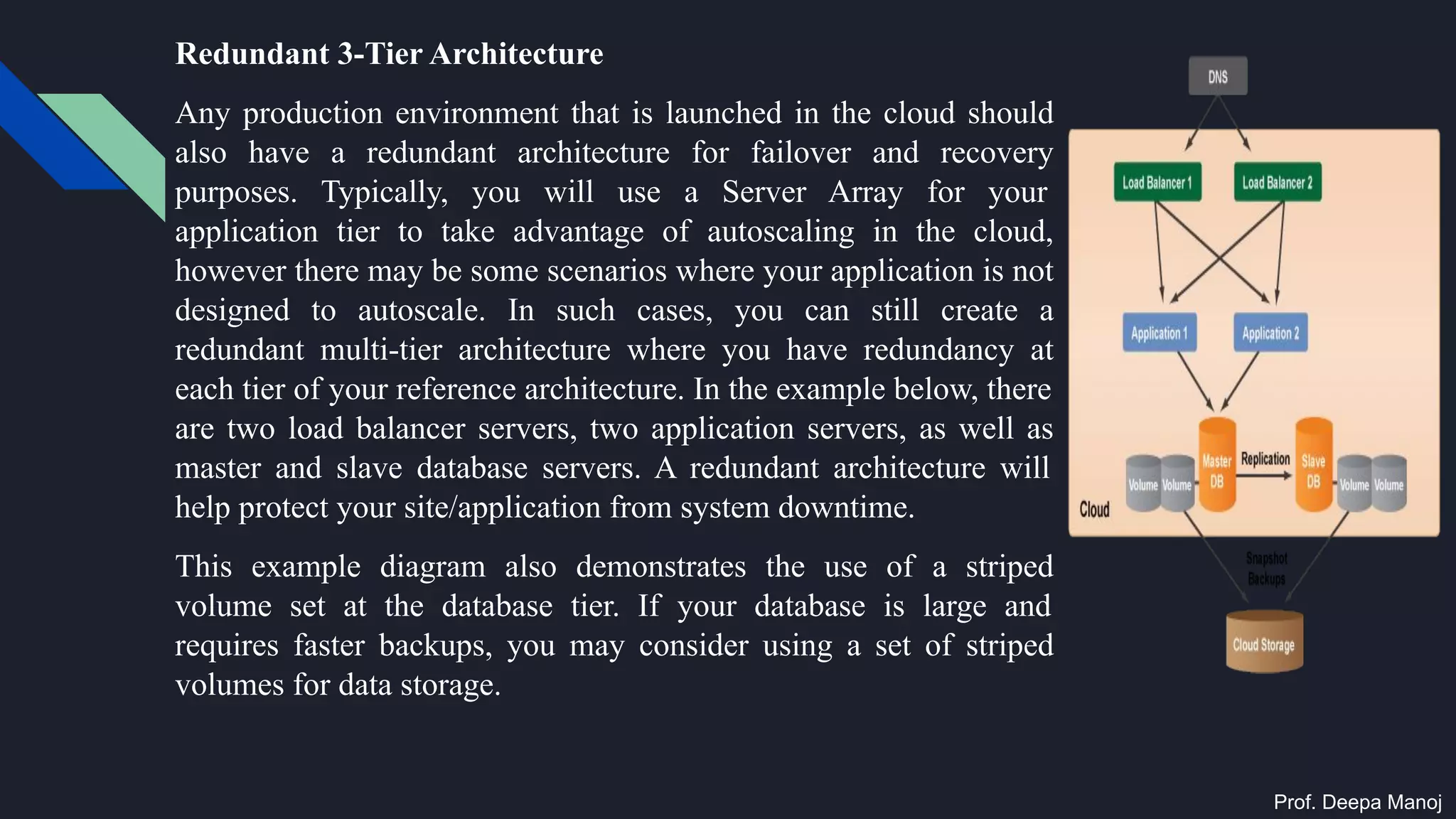 Redundant 3-Tier Architecture
Any production environment that is launched in the cloud should
also have a redundant architecture for failover and recovery
purposes. Typically, you will use a Server Array for your
application tier to take advantage of autoscaling in the cloud,
however there may be some scenarios where your application is not
designed to autoscale. In such cases, you can still create a
redundant multi-tier architecture where you have redundancy at
each tier of your reference architecture. In the example below, there
are two load balancer servers, two application servers, as well as
master and slave database servers. A redundant architecture will
help protect your site/application from system downtime.
This example diagram also demonstrates the use of a striped
volume set at the database tier. If your database is large and
requires faster backups, you may consider using a set of striped
volumes for data storage.
Prof. Deepa Manoj
 