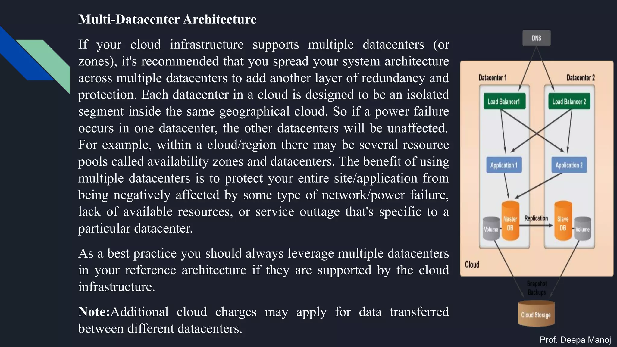 Multi-Datacenter Architecture
If your cloud infrastructure supports multiple datacenters (or
zones), it's recommended that you spread your system architecture
across multiple datacenters to add another layer of redundancy and
protection. Each datacenter in a cloud is designed to be an isolated
segment inside the same geographical cloud. So if a power failure
occurs in one datacenter, the other datacenters will be unaffected.
For example, within a cloud/region there may be several resource
pools called availability zones and datacenters. The benefit of using
multiple datacenters is to protect your entire site/application from
being negatively affected by some type of network/power failure,
lack of available resources, or service outtage that's specific to a
particular datacenter.
As a best practice you should always leverage multiple datacenters
in your reference architecture if they are supported by the cloud
infrastructure.
Note:Additional cloud charges may apply for data transferred
between different datacenters.
Prof. Deepa Manoj
 