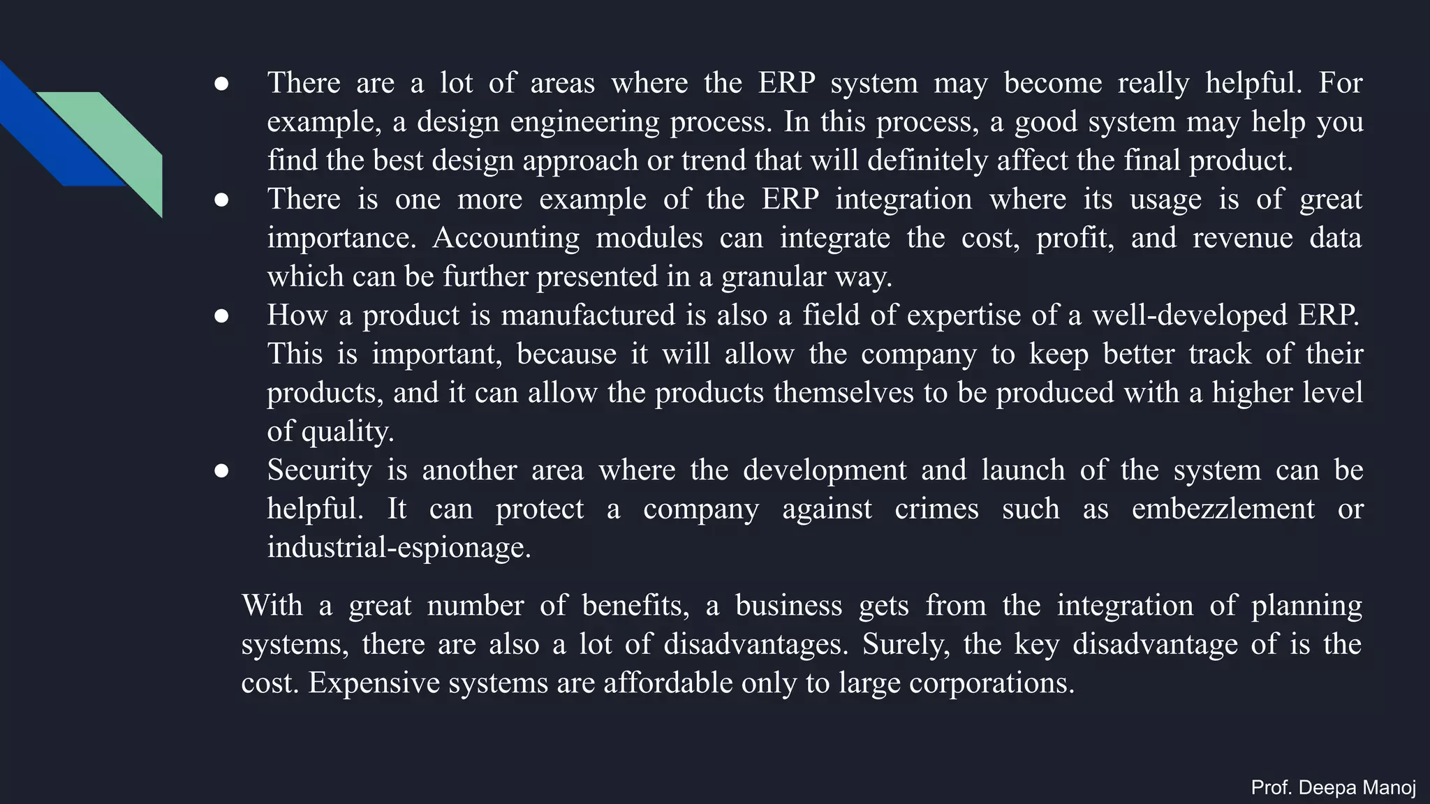 ● There are a lot of areas where the ERP system may become really helpful. For
example, a design engineering process. In this process, a good system may help you
find the best design approach or trend that will definitely affect the final product.
● There is one more example of the ERP integration where its usage is of great
importance. Accounting modules can integrate the cost, profit, and revenue data
which can be further presented in a granular way.
● How a product is manufactured is also a field of expertise of a well-developed ERP.
This is important, because it will allow the company to keep better track of their
products, and it can allow the products themselves to be produced with a higher level
of quality.
● Security is another area where the development and launch of the system can be
helpful. It can protect a company against crimes such as embezzlement or
industrial-espionage.
With a great number of benefits, a business gets from the integration of planning
systems, there are also a lot of disadvantages. Surely, the key disadvantage of is the
cost. Expensive systems are affordable only to large corporations.
Prof. Deepa Manoj
 
