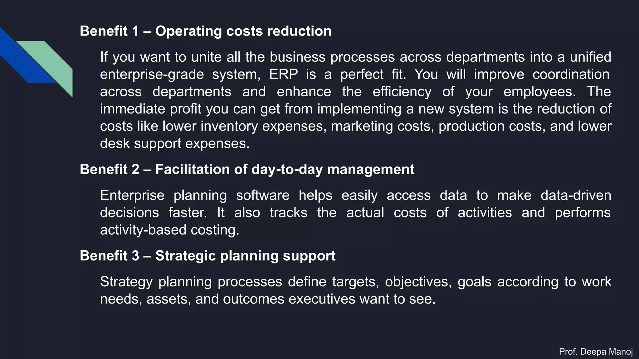 Benefit 1 – Operating costs reduction
If you want to unite all the business processes across departments into a unified
enterprise-grade system, ERP is a perfect fit. You will improve coordination
across departments and enhance the efficiency of your employees. The
immediate profit you can get from implementing a new system is the reduction of
costs like lower inventory expenses, marketing costs, production costs, and lower
desk support expenses.
Benefit 2 – Facilitation of day-to-day management
Enterprise planning software helps easily access data to make data-driven
decisions faster. It also tracks the actual costs of activities and performs
activity-based costing.
Benefit 3 – Strategic planning support
Strategy planning processes define targets, objectives, goals according to work
needs, assets, and outcomes executives want to see.
Prof. Deepa Manoj
 