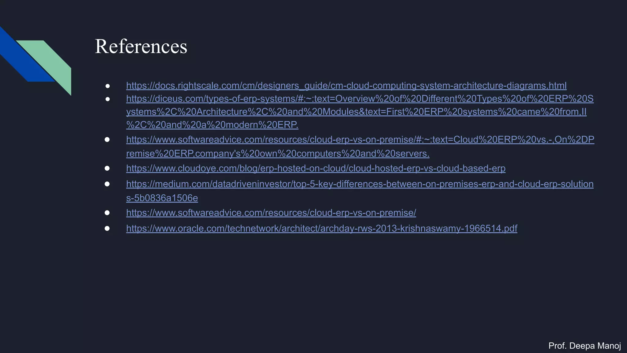 References
● https://docs.rightscale.com/cm/designers_guide/cm-cloud-computing-system-architecture-diagrams.html
● https://diceus.com/types-of-erp-systems/#:~:text=Overview%20of%20Different%20Types%20of%20ERP%20S
ystems%2C%20Architecture%2C%20and%20Modules&text=First%20ERP%20systems%20came%20from,II
%2C%20and%20a%20modern%20ERP.
● https://www.softwareadvice.com/resources/cloud-erp-vs-on-premise/#:~:text=Cloud%20ERP%20vs.-,On%2DP
remise%20ERP,company's%20own%20computers%20and%20servers.
● https://www.cloudoye.com/blog/erp-hosted-on-cloud/cloud-hosted-erp-vs-cloud-based-erp
● https://medium.com/datadriveninvestor/top-5-key-differences-between-on-premises-erp-and-cloud-erp-solution
s-5b0836a1506e
● https://www.softwareadvice.com/resources/cloud-erp-vs-on-premise/
● https://www.oracle.com/technetwork/architect/archday-rws-2013-krishnaswamy-1966514.pdf
Prof. Deepa Manoj
 