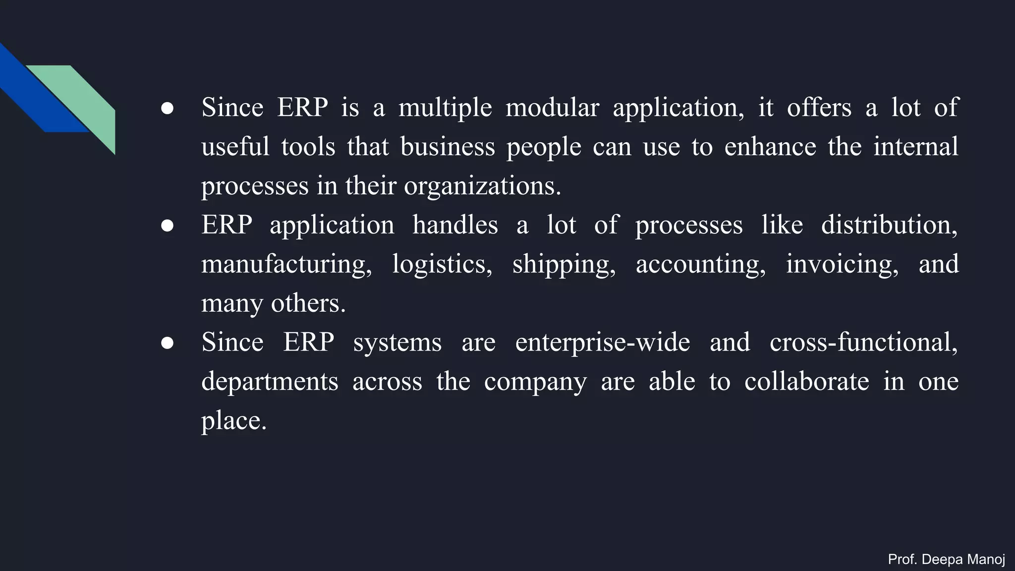 ● Since ERP is a multiple modular application, it offers a lot of
useful tools that business people can use to enhance the internal
processes in their organizations.
● ERP application handles a lot of processes like distribution,
manufacturing, logistics, shipping, accounting, invoicing, and
many others.
● Since ERP systems are enterprise-wide and cross-functional,
departments across the company are able to collaborate in one
place.
Prof. Deepa Manoj
 