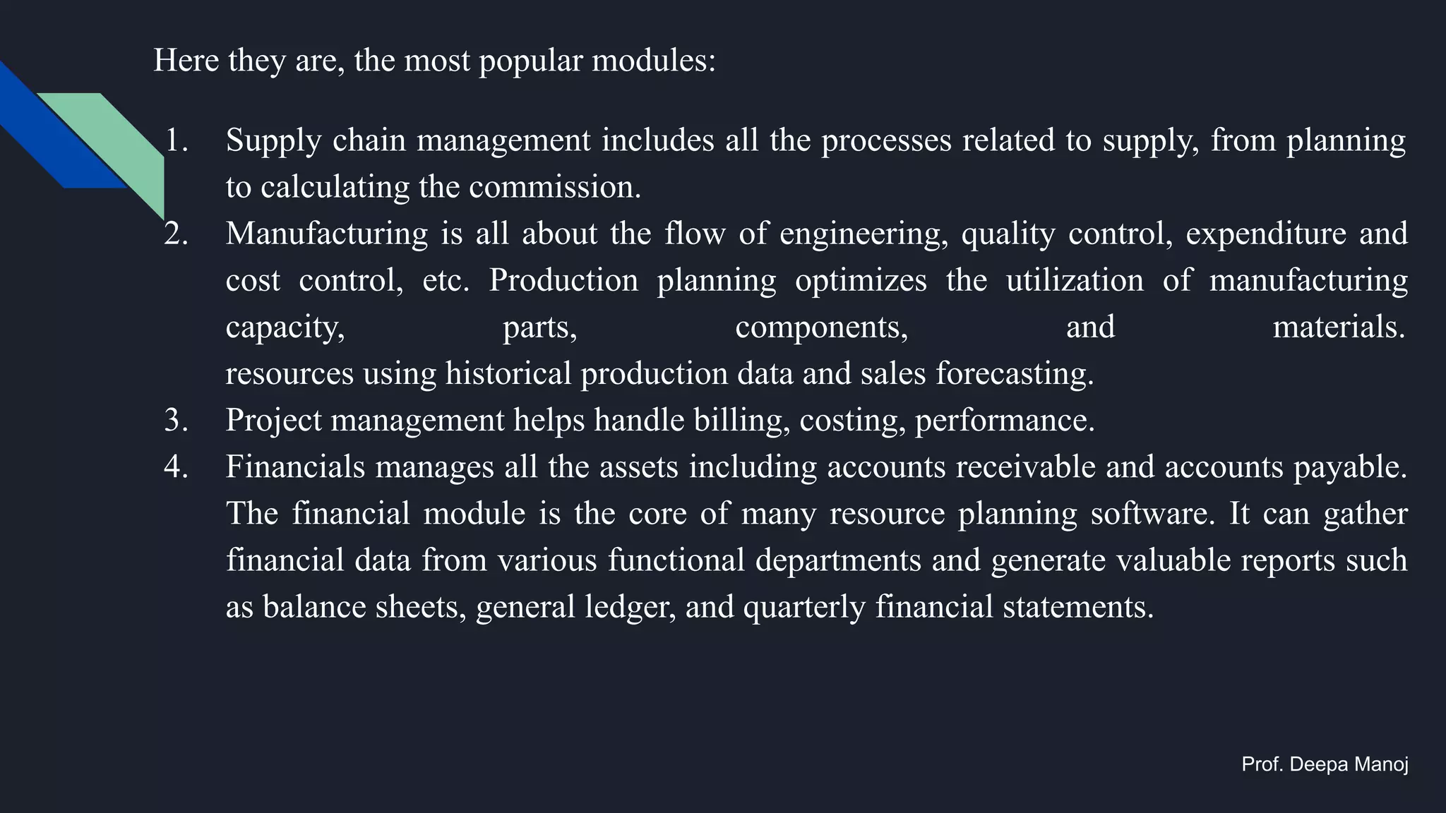 Here they are, the most popular modules:
1. Supply chain management includes all the processes related to supply, from planning
to calculating the commission.
2. Manufacturing is all about the flow of engineering, quality control, expenditure and
cost control, etc. Production planning optimizes the utilization of manufacturing
capacity, parts, components, and materials.
resources using historical production data and sales forecasting.
3. Project management helps handle billing, costing, performance.
4. Financials manages all the assets including accounts receivable and accounts payable.
The financial module is the core of many resource planning software. It can gather
financial data from various functional departments and generate valuable reports such
as balance sheets, general ledger, and quarterly financial statements.
Prof. Deepa Manoj
 