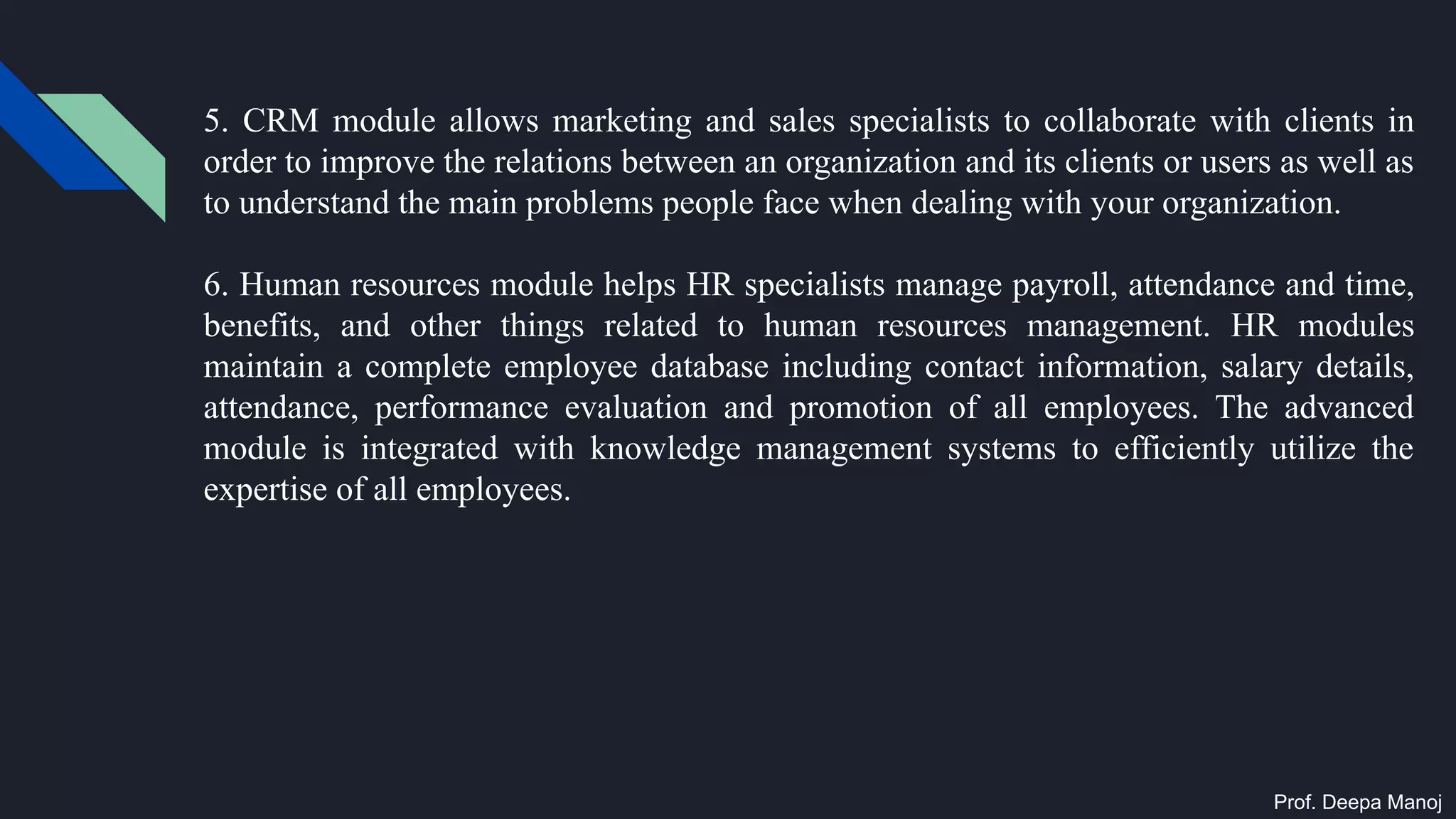 5. CRM module allows marketing and sales specialists to collaborate with clients in
order to improve the relations between an organization and its clients or users as well as
to understand the main problems people face when dealing with your organization.
6. Human resources module helps HR specialists manage payroll, attendance and time,
benefits, and other things related to human resources management. HR modules
maintain a complete employee database including contact information, salary details,
attendance, performance evaluation and promotion of all employees. The advanced
module is integrated with knowledge management systems to efficiently utilize the
expertise of all employees.
Prof. Deepa Manoj
 
