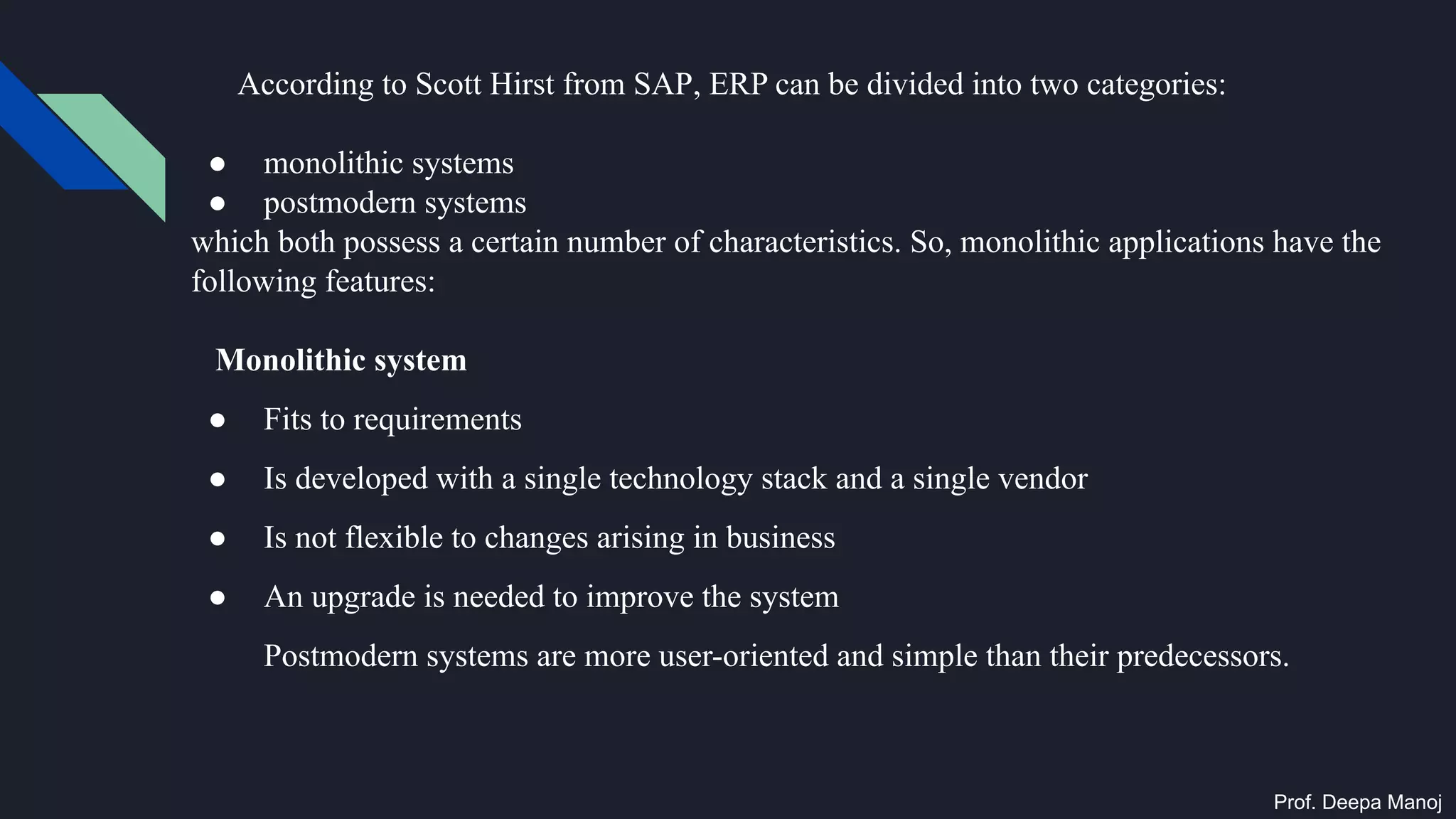 According to Scott Hirst from SAP, ERP can be divided into two categories:
● monolithic systems
● postmodern systems
which both possess a certain number of characteristics. So, monolithic applications have the
following features:
Monolithic system
● Fits to requirements
● Is developed with a single technology stack and a single vendor
● Is not flexible to changes arising in business
● An upgrade is needed to improve the system
Postmodern systems are more user-oriented and simple than their predecessors.
Prof. Deepa Manoj
 
