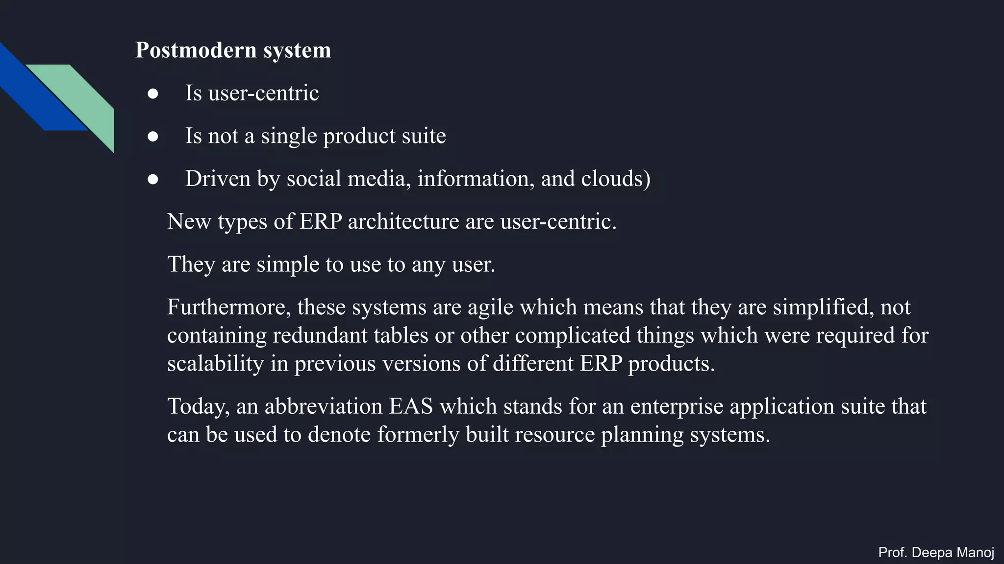 Postmodern system
● Is user-centric
● Is not a single product suite
● Driven by social media, information, and clouds)
New types of ERP architecture are user-centric.
They are simple to use to any user.
Furthermore, these systems are agile which means that they are simplified, not
containing redundant tables or other complicated things which were required for
scalability in previous versions of different ERP products.
Today, an abbreviation EAS which stands for an enterprise application suite that
can be used to denote formerly built resource planning systems.
Prof. Deepa Manoj
 