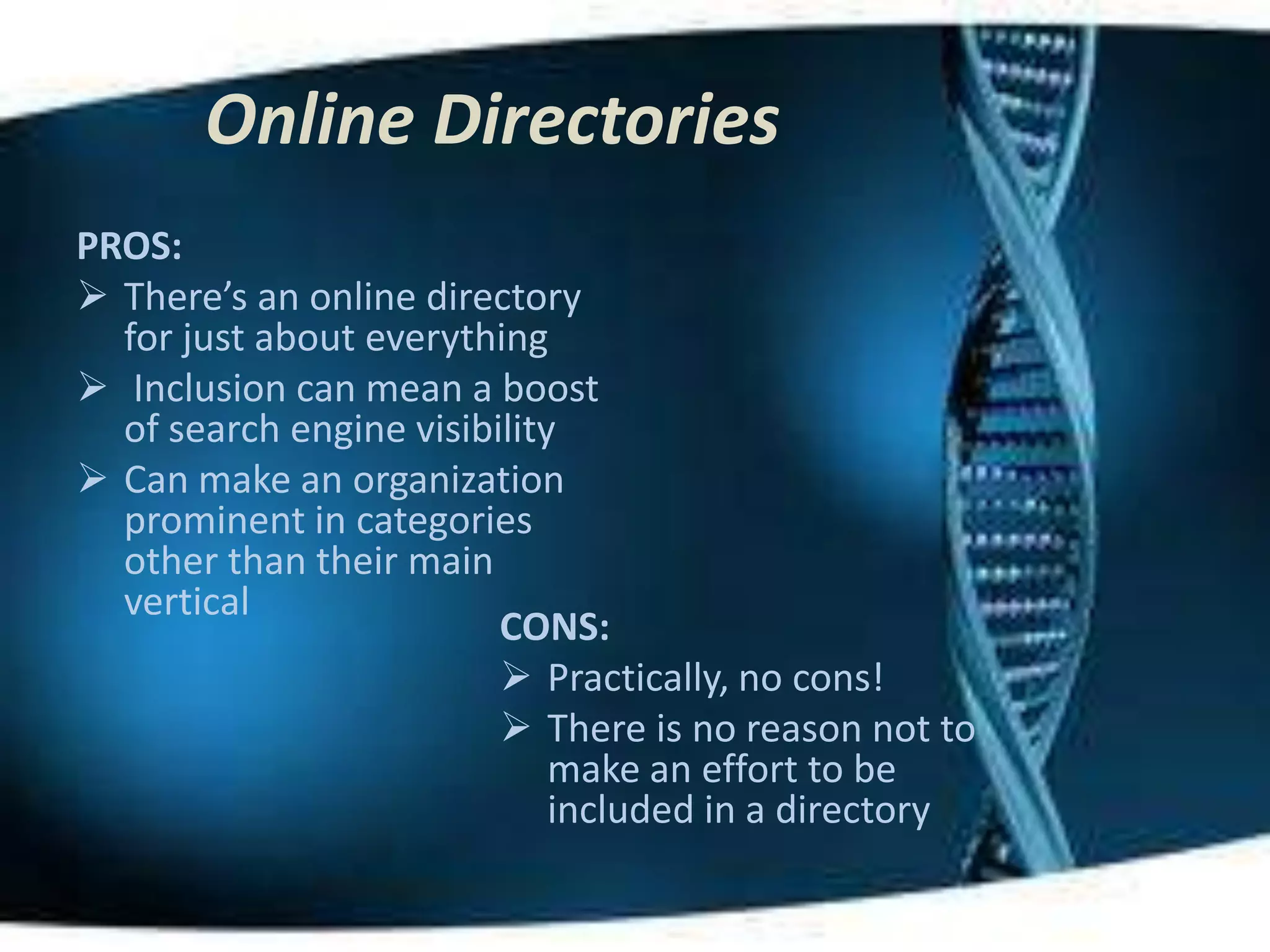 Online Directories
PROS:
 There’s an online directory
  for just about everything
 Inclusion can mean a boost
  of search engine visibility
 Can make an organization
  prominent in categories
  other than their main
  vertical
                         CONS:
                          Practically, no cons!
                          There is no reason not to
                             make an effort to be
                             included in a directory
 